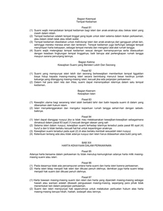 Bagian Keempat
Tempat Kediaman
Pasal 81
(1) Suami wajib menyediakan tempat kediaman bagi isteri dan anak-anaknya atau bekas isteri yang
masih dalam iddah.
(2) Tempat kediaman adalah tempat tinggal yang layak untuk isteri selama dalam ikatan perkawinan,
atau dalam iddah talak atau iddah wafat.
(3) Tempat kediaman disediakan untuk melindungi isteri dan anak-anaknya dari gangguan pihak lain,
sehingga mereka merasa aman dan tenteram. Tempat kediaman juga berfungsi sebagai tempat
menyimpan harta kekayaan, sebagai tempat menata dan mengatur alat-alat rumah tangga.
(4) Suami wajib melengkapi tempat kediaman sesuai dengan kemampuannya serta disesuaikan
dengan keadaan lingkungan tempat tinggalnya, baik berupa alat perlengkapan rumah tangga
maupun sarana penunjang lainnya.
Bagian Kelima
Kewajiban Suami yang Beristeri Lebih Dan Seorang
Pasal 82
(1) Suami yang mempunyai isteri lebih dari seorang berkewajiban memberikan tempat tiggaldan
biaya hidup kepada masing-masing isteri secara berimbang menurut besar kecilnya jumlah
keluarga yang ditanggung masing-masing isteri, kecuali jika ada perjanjian perkawinan.
(2) Dalam hal para isteri rela dan ihlas, suami dapat menempatkan isterinya dalam satu tempat
kediaman.
Bagian Keenam
Kewajiban Isteri
Pasal 83
(1) Kewajibn utama bagi seoarang isteri ialah berbakti lahir dan batin kepada suami di dalam yang
dibenarkan oleh hukum islam.
(2) Isteri menyelenggarakan dan mengatur keperluan rumah tangga sehari-hari dengan sebaik-
baiknya.
Pasal 84
(1) Isteri dapat dianggap nusyuz jika ia tidak mau melaksanakan kewajiban-kewajiban sebagaimana
dimaksud dalam pasal 83 ayat (1) kecuali dengan alasan yang sah
(2) Selama isteri dalam nusyuz, kewajiban suami terhadap isterinya tersebut pada pasal 80 ayat (4)
huruf a dan b tidak berlaku kecuali hal-hal untuk kepentingan anaknya.
(3) Kewajiban suami tersebut pada ayat (2) di atas berlaku kembali sesuadah isteri nusyuz
(4) Ketentuan tentang ada atau tidak adanya nusyuz dari isteri harus didasarkan atas bukti yang sah.
BAB XIII
HARTA KEKAYAAN DALAM PERKAWINAN
Pasal 85
Adanya harta bersama dalam perkawinan itu tidak menutup kemungkinan adanya harta milik masing-
masing suami atau isteri.
Pasal 86
(1) Pada dasarnya tidak ada percampuran antara harta suami dan harta isteri karena perkawinan.
(2) Harta isteri tetap menjadi hak isteri dan dikuasi penuh olehnya, demikian juga harta suami tetap
menjadi hak suami dan dikuasi penuh olehnya.
Pasal 87
(1) Harta bawaan masing-masing suami dan isteri dan harta yang diperoleh masing-masing sebagai
hasiah atau warisan adalah dibawah penguasaan masing-masing, sepanjang para pihak tidak
menentukan lain dalam perjanjian perkawinan.
(2) Suami dan isteri mempunyai hak sepenuhnya untuk melakukan perbuatan hukum atas harta
masing-masing berupa hibah, hadiah, sodaqah atau lainnya.
 