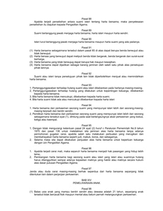 Pasal 88
Apabila terjadi perselisihan antara suami isteri tentang harta bersama, maka penyelesaian
perselisihan itu diajukan kepada Pengadilan Agama.
Pasal 89
Suami bertanggung jawab menjaga harta bersama, harta isteri maupun harta sendiri.
Pasal 90
Isteri turut bertanggung jawab menjaga harta bersama maupun harta suami yang ada padanya.
Pasal 91
(1) Harta bersama sebagaimana tersebut dalam pasal 85 di atas dapat berupa benda berwujud atau
tidak berwujud.
(2) Harta bersaa yang berwujud dapat meliputi benda tidak bergerak, benda bergerak dan surat-surat
berharga.
(3) Harta bersama yang tidak berwujug dapat berupa hak maupun kewajiban.
(4) Harta bersama dapat dijadikan sebagai barang jaminan oleh salah satu pihak atas persetujuan
pihak lainnya.
Pasal 92
Suami atau isteri tanpa persetujuan pihak lain tidak diperbolehkan menjual atau memindahkan
harta bersama.
Pasal 93
1. Pertanggungjawaban terhadap hutang suami atau isteri dibebankan pada hartanya masing-masing.
2. Pertanggungjawaban terhadap hutang yang dilakukan untuk kepentingan keluarga, dibebankan
kepada harta bersama.
3. Bila harta bersama tidak mencukupi, dibebankan kepada harta suami.
4. Bila harta suami tidak ada atau mencukupi dibebankan kepada harta isteri
Pasal 94
1. Harta bersama dari perkawinan seorang suami yang mempunyai isteri lebih dari seorang,masing-
masing terpisah dan berdiri sendiri.
2. Pemilikan harta bersama dari perkawinan seorang suami yang mempunyai isteri lebih dari seorang
sebagaimana tersebut ayat (1), dihitung pada saat berlangsungnya akad perkawinan yang kedua,
ketiga atau keempat.
Pasal 95
1. Dengan tidak mengurangi ketentuan pasal 24 ayat (2) huruf c Peraturan Pemerintah No.9 tahun
1975 dan pasal 136 untuk meletakkan sita jaminan atas harta bersama tanpa adanya
permohonan gugatan cerai, apabila salah satu melakukan perbuatan yang merugikan dan
membahayakan harta bersama seperti judi, mabuk, boros, dan sebagainya.
2. Selama masa sita dapat dikakukan penjualan atas harta bersama untuk keperluan keluarga
dengan izin Pengadilan Agama.
Pasal 96
1. Apabila terjadi cerai mati, maka separuh harta bersama menjadi hak pasangan yang hidup lebih
lama,.
2. Pembangian harta bersama bagi seorang suami atau isteri yang isteri atau suaminya hutang
harus ditangguhkan sampai adanya kepastian matinya yang hakiki atau matinya secara hukum
atas dasar putusan Pengadilan Agama.
Pasal 97
Janda atau duda cerai masing-masing berhak seperdua dari harta bersama sepanjang tidak
ditentukan lain dalam perjanjian perkawinan.
BAB XIV
PEMELIHARAAN ANAK
Pasal 98
(1) Batas usia anak yang mampu berdiri sendiri atau dewasa adalah 21 tahun, sepanjang anak
tersebut tidak bercacat fisik maupun mental atau belum pernah melangsungkan perkawinan.
 