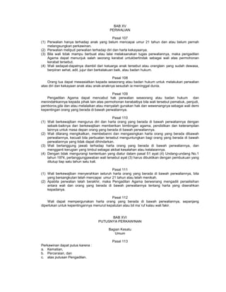 BAB XV
PERWALIAN
Pasal 107
(1) Perwalian hanya terhadap anak yang belum mencapai umur 21 tahun dan atau belum pernah
melangsungkan perkawinan.
(2) Perwalian meliputi perwalian terhadap diri dan harta kekayaanya.
(3) Bila wali tidak mampu berbuat atau lalai melaksanakan tugas perwaliannya, maka pengadilan
Agama dapat menunjuk salah seorang kerabat untukbertindak sebagai wali atas permohonan
kerabat tersebut.
(4) Wali sedapat-dapatnya diambil dari keluarga anak tersebut atau oranglain yang sudah dewasa,
berpiiran sehat, adil, jujur dan berkelakuan baik, atau badan hukum.
Pasal 108
Orang tua dapat mewasiatkan kepada seseorang atau badan hukum untuk melakukan perwalian
atas diri dan kekayaan anak atau anak-anaknya sesudah ia meninggal dunia.
Pasal 109
Pengadilan Agama dapat mencabut hak perwalian seseorang atau badan hukum dan
menindahkannya kepada pihak lain atas permohonan kerabatbya bila wali tersebut pemabuk, penjudi,
pemboros,gila dan atau melalaikan atau menyalah gunakan hak dan wewenangnya sebagai wali demi
kepentingan orang yang berada di bawah perwaliannya.
Pasal 110
(1) Wali berkewajiban mengurus diri dan harta orang yang berada di bawah perwaliannya dengan
sebaik-baiknya dan berkewajiban memberikan bimbingan agama, pendidikan dan keterampilan
lainnya untuk masa depan orang yang berada di bawah perwaliannya.
(2) Wali dilarang mengikatkan, membebanni dan mengasingkan harta orang yang berada dibawah
perwaliannya, kecuali bila perbuatan tersebut menguntungkan bagi orang yang berada di bawah
perwaliannya yang tidak dapat dihindarkan.
(3) Wali bertanggung jawab terhadap harta orang yang berada di bawah perwaliannya, dan
mengganti kerugian yang timbul sebagai akibat kesalahan atau kelalaiannya.
(4) Dengan tidak mengurangi kententuan yang diatur dalam pasal 51 ayat (4) Undang-undang No.1
tahun 1974, pertanggungjawaban wali tersebut ayat (3) harus dibuktikan dengan pembukuan yang
ditutup tiap satu tahun satu kali.
Pasal 111
(1) Wali berkewajiban menyerahkan seluruh harta orang yang berada di bawah perwaliannya, bila
yang bersangkutan telah mencapai umur 21 tahun atau telah menikah.
(2) Apabila perwalian telah berakhir, maka Pengadilan Agama berwenang mengadili perselisihan
antara wali dan orang yang berada di bawah perwaliannya tentang harta yang diserahkan
kepadanya.
Pasal 112
Wali dapat mempergunakan harta orang yang berada di bawah perwaliannya, sepanjang
diperlukan untuk kepentingannya menurut kepatutan atau bil ma`ruf kalau wali fakir.
BAB XVI
PUTUSNYA PERKAWINAN
Bagian Kesatu
Umum
Pasal 113
Perkawinan dapat putus karena :
a. Kematian,
b. Perceraian, dan
c. atas putusan Pengadilan.
 
