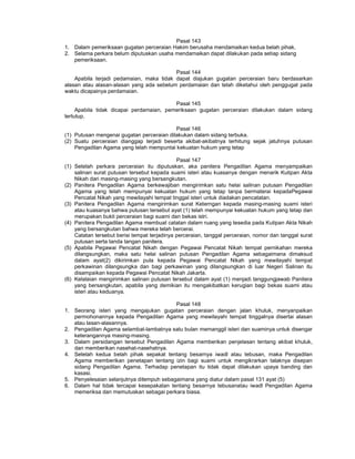 Pasal 143
1. Dalam pemeriksaan gugatan perceraian Hakim berusaha mendamaikan kedua belah pihak.
2. Selama perkara belum diputuskan usaha mendamaikan dapat dilakukan pada setiap sidang
pemeriksaan.
Pasal 144
Apabila terjadi pedamaian, maka tidak dapat diajukan gugatan perceraian baru berdasarkan
alasan atau alasan-alasan yang ada sebelum perdamaian dan telah diketahui oleh penggugat pada
waktu dicapainya perdamaian.
Pasal 145
Apabila tidak dicapai perdamaian, pemeriksaan gugatan perceraian dilakukan dalam sidang
tertutup.
Pasal 146
(1) Putusan mengenai gugatan perceraian dilakukan dalam sidang terbuka.
(2) Suatu perceraian dianggap terjadi beserta akibat-akibatnya terhitung sejak jatuhnya putusan
Pengadilan Agama yang telah mempuntai kekuatan hukum yang tetap
Pasal 147
(1) Setelah perkara perceraian itu diputuskan, aka panitera Pengadilan Agama menyampaikan
salinan surat putusan tersebut kepada suami isteri atau kuasanya dengan menarik Kutipan Akta
Nikah dari masing-masing yang bersangkutan.
(2) Panitera Pengadilan Agama berkewajiban mengirimkan satu helai salinan putusan Pengadilan
Agama yang telah mempunyai kekuatan hukum yang tetap tanpa bermaterai kepadaPegawai
Pencatat Nikah yang mewilayahi tempat tinggal isteri untuk diadakan pencatatan.
(3) Panitera Pengadilan Agama mengirimkan surat Keterngan kepada masing-masing suami isteri
atau kuasanya bahwa putusan tersebut ayat (1) telah mempunyai kekuatan hukum yang tetap dan
merupakan bukti perceraian bagi suami dan bekas istri.
(4) Panitera Pengadilan Agama membuat catatan dalam ruang yang tesedia pada Kutipan Akta Nikah
yang bersangkutan bahwa mereka telah bercerai.
Catatan tersebut berisi tempat terjadinya perceraian, tanggal perceraian, nomor dan tanggal surat
putusan serta tanda tangan panitera.
(5) Apabila Pegawai Pencatat Nikah dengan Pegawai Pencatat Nikah tempat pernikahan mereka
dilangsungkan, maka satu helai salinan putusan Pengadilan Agama sebagaimana dimaksud
dalam ayat(2) dikirimkan pula kepada Pegawai Pencatat Nikah yang mewilayahi tempat
perkawinan dilangsungka dan bagi perkawinan yang dilangsungkan di luar Negeri Salinan itu
disampaikan kepada Pegawai Pencatat Nikah Jakarta.
(6) Kelalaian mengirimkan salinan putusan tersebut dalam ayat (1) menjadi tanggungjawab Panitera
yang bersangkutan, apabila yang demikian itu mengakibatkan kerugian bagi bekas suami atau
isteri atau keduanya.
Pasal 148
1. Seorang isteri yang mengajukan gugatan perceraian dengan jalan khuluk, menyanpaikan
permohonannya kepada Pengadilan Agama yang mewilayahi tempat tinggalnya disertai alasan
atau lasan-alasannya.
2. Pengadilan Agama selambat-lambatnya satu bulan memanggil isteri dan suaminya untuk disengar
keterangannya masing-masing.
3. Dalam persidangan tersebut Pengadilan Agama memberikan penjelasan tentang akibat khuluk,
dan memberikan nasehat-nasehatnya.
4. Setelah kedua belah pihak sepakat tentang besarnya iwadl atau tebusan, maka Pengadilan
Agama memberikan penetapan tentang izin bagi suami untuk mengikrarkan talaknya disepan
sidang Pengadilan Agama. Terhadap penetapan itu tidak dapat dilakukan upaya banding dan
kasasi.
5. Penyelesaian selanjutnya ditempuh sebagaimana yang diatur dalam pasal 131 ayat (5)
6. Dalam hal tidak tercapai kesepakatan tentang besarnya tebusanatau iwadl Pengadilan Agama
memeriksa dan memutuskan sebagai perkara biasa.
 