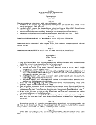 BAB XVII
AKIBAT PURUSNYA PERKAWINAN
Bagian Kesatu
Akibat Talak
Pasal 149
Bilamana perkawinan putus karena talak, maka bekas suami wajib:
a. memberikan mut`ah yang layak kepada bekas isterinya, baik berupa uang atau benda, kecuali
bekas isteri tersebut qobla al dukhul;
b. memberi nafkah, maskan dan kiswah kepada bekas isteri selama dalam iddah, kecuali bekas
isteri telahdi jatuhi talak ba1in atau nusyur dan dalam keadaan tidak hamil;
c. melunasi mahar yang masih terhutang seluruhnya, dan separoh apabila qobla al dukhul;
d. memeberikan biaya hadhanan untuk anak-anaknya yang belum mencapai umur 21 tahun
Pasal 150
Bekas suami berhak melakukan ruju` kepada bekas istrinya yang masih dalam iddah.
Pasal 151
Bekas isteri selama dalam iddah, wajib menjaga dirinya, tidak menerima pinangan dan tidak menikah
dengan pria lain.
Pasal 152
Bekas isteri berhak mendapatkan nafkah iddah dari bekas suaminya kecuali ia nusyuz.
Bagian Kedua
Waktu Tunggu
Pasal 153
1. Bagi seorang isteri yang putus perkawinannya berlaku waktu tunggu atau iddah, kecuali qobla al
dukhul dan perkawinannya putus bukan karena kematian suami.
2. Waktu tunggu bagi seorang janda ditentukan sebagai berikut :
a. Apabila perkawinan putus karena kematian, walaupun qobla al dukhul, waktu tunggu
ditetapkan 130 (seratus tiga puluh) hari:
b. Apabila perkawinan putus karena perceraian,waktutunggubagi yang masih haid ditetapkan 3
(tiga) kali suci dengan sukurang-kurangnya 90 (sembilan puluh) hari, dan bagi yang tidak haid
ditetapkan 90 (sembilan puluh) hari;
c. Apabila perkawinan putus karena perceraian sedang janda tersebut dalam keadaan hamil,
waktu tunggu ditetapkan sampai melahirkan;
d. Apabila perkawinan putus karena kematian, sedang janda tersebut dalam keadaan hamil,
waktu tunggu ditetapkan sampai melahirkan.
3. Tidak ada waktu tunggu bagi yang putus perkawinan karena perceraian sedang antara janda
gtersebut dengan bekas suaminya qobla al dukhul.
4. Bagi perkawinan yang putus karena perceraian, tenggang waktu tunggu dihitung sejak jatuhnya,
Putusan Pengadilan Agama yang mempunyai kekuatan hukum yang tetap, sedangkan bagi
perkawinan yang putus karena kematian, tenggang waktu tunggu dihitungsejak kematian suami.
5. Waktu tunggu bagi isteri yang oernah haid sedang pada waktu menjalani iddah tidak haid karena
menyusui, maka iddahnya tiga kali waktu haid.
6. Dalam hal keadaan pada ayat (5) bukan karena menyusui, maka iddahnya selama satu tahun,
akan tetapi bila dalam waktu satu tahun tersebut ia haid kembali, maka iddahnya menjadi tiga kali
waktu suci.
Pasal 154
Apabila isteri bertalak raj`I kemudian dalam waktu iddah sebagaimana yang dimaksud dalam ayat
(2) huruf b, ayat (5) dan ayat (6)pasal 153, di tinggal mati oleh suaminya, maka iddahnya berubah
menjadi empat bulansepuluh hari terhitung saat matinya bekas suaminya.
Pasal 155
Waktu iddah bagi janda yang putus perkawinannya karena khuluk, fasakh dan li`an berlaku iddah
talak.
 