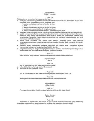 Bagian Ketiga
Akibat Perceraian
Pasal 156
Akibat putusnya perkawinan karena perceraian ialah :
a. anak yang belum mumayyiz berhak mendapatkan hadhanah dan ibunya, kecuali bila ibunya telah
meninggal dunia, maka kedudukannya digantikan oleh:
1. wanita-wanita dalam garis lurus ke atas dari ibu;
2. ayah;
3. wanita-wanita dalam garis lurus ke atas dari ayah;
4. saudara perempuan dari anak yang bersangkutan;
5. wanita-wanita kerabat sedarah menurut garis samping dari ayah.
b. anak yang sudah mumayyiz berhak memilih untuk mendapatkan hadhanah dari ayahatau ibunya;
c. apabila pemegang hadhanah ternyata tidak dapat menjamin keselamatan jasmanidan rohanianak,
meskipun biaya nafkah dan hadhanah telah dicukupi, maka atas permintaann kerabat yang
bersangkutan Pengadilan Agama dapat memindahkan hak hadhanah kepada kerabat lain yang
mempunyai hak hadhanah pula;
d. semua biaya hadhanah dan nafkah anak menjadi tanggung jawab ayah menurut
kemampuannya,sekurang-kurangnya sampai anak tersebut dewasa dapat mengurus diri sendiri
(21 tahun)
e. bilamana terjadi perselisihan mengenai hadhanah dan nafkah anak, Pengadilan Agama
membverikan putusannya berdasrkan huruf (a),(b), dan (d);
f. pengadilan dapat pula dengan mengingat kemampuan ayahnya menetapkan jumlah biaya untuk
pemeliharaan dan pendidikan anak-anak yang tidak turut padanya.
Pasal 157
Harta bersama dibagi menurut ketentuan sebagaimana tersebut dalam pasal 96,97
Bagian Keempat
Mut`ah
Pasal 158
Mut`ah wajib diberikan oleh bekas suami dengan syarat :
a. belum ditetapkan mahar bagi isteriba`da al dukhul;
b. perceraian itu atas kehendak suami.
Pasal 159
Mut`ah sunnat diberikan oleh bekas suami tanpa syarat tersebut pada pasal 158
Pasal 160
Besarnya mut`ah disesuaikan dengan kepatutan dan kemampuan suami.
Bagian Kelima
Akibat Khuluk
Pasal 161
Perceraian dengan jalan khuluk mengurangi jumlah talak dan tak dapat dirujuk
Bagian Keenam
Akibat Li`an
Pasal 162
Bilamana li`an terjadi maka perkawinan itu putus untuk selamanya dan anak yang dikandung
dinasabkan kepada ibunya, sedang suaminya terbebas dari kewajiban memberi nafkah.
 
