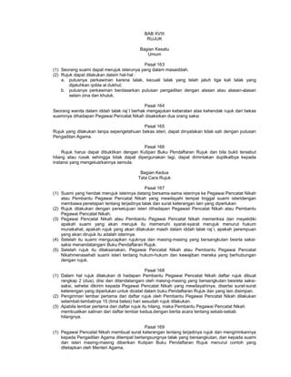 BAB XVIII
RUJUK
Bagian Kesatu
Umum
Pasal 163
(1) Seorang suami dapat merujuk isterunya yang dalam masaiddah.
(2) Rujuk dapat dilakukan dalam hal-hal :
a. putusnya perkawinan karena talak, kecuali talak yang telah jatuh tiga kali talak yang
dijatuhkan qobla al dukhul;
b. putusnya perkawinan berdasarkan putusan pengadilan dengan alasan atau alasan-alasan
selain zina dan khuluk.
Pasal 164
Seorang wanita dalam iddah talak raj`I berhak mengajukan keberatan atas kehendak rujuk dari bekas
suaminya dihadapan Pegawai Pencatat Nikah disaksikan dua orang saksi
Pasal 165
Rujuk yang dilakukan tanpa sepengetahuan bekas isteri, dapat dinyatakan tidak sah dengan putusan
Pengadilan Agama.
Pasal 166
Rujuk harus dapat dibuktikan dengan Kutipan Buku Pendaftaran Rujuk dan bila bukti tersebut
hilang atau rusak sehingga tidak dapat dipergunakan lagi, dapat dimintakan duplikatbya kepada
instansi yang mengeluarkannya semula.
Bagian Kedua
Tata Cara Rujuk
Pasal 167
(1) Suami yang hendak merujuk isterinya datang bersama-sama isterinya ke Pegawai Pencatat Nikah
atau Pembantu Pegawai Pencatat Nikah yang mewilayahi tempat tinggal suami isteridengan
membawa penetapan tentang terjadinya talak dan surat keterangan lain yang diperlukan
(2) Rujuk dilakukan dengan persetujuan isteri dihadapan Pegawaii Pencatat Nikah atau Pembantu
Pegawai Pencatat Nikah.
(3) Pegawai Pencatat Nikah atau Pembantu Pegawai Pencatat Nikah memeriksa dan meyelidiki
apakah suami yang akan merujuk itu memenuhi syarat-syarat merujuk menurut hukum
munakahat, apakah rujuk yang akan dilakukan masih dalam iddah talak raj`i, apakah perempuan
yang akan dirujuk itu adalah isterinya.
(4) Setelah itu suami mengucapkan rujuknya dan masing-masing yang bersangkutan besrta saksi-
saksi menandatangani Buku Pendaftaran Rujuk.
(5) Setelah rujuk itu dilaksanakan, Pegawai Pencatat Nikah atau Pembantu Pegawai Pencatat
Nikahmenasehati suami isteri tentang hukum-hukum dan kewajiban mereka yang berhubungan
dengan rujuk.
Pasal 168
(1) Dalam hal rujuk dilakukan di hadapan Pembantu Pegawai Pencatat Nikah daftar rujuk dibuat
rangkap 2 (dua), diisi dan ditandatangani oleh masing-masing yang bersangkutan besreta saksi-
saksi, sehelai dikirim kepada Pegawai Pencatat Nikah yang mewilayahinya, disertai surat-surat
keterengan yang diperlukan untuk dicatat dalam buku Pendaftaran Rujuk dan yang lain disimpan.
(2) Pengiriman lembar pertama dari daftar rujuk oleh Pembantu Pegawai Pencatat Nikah dilakukan
selambat-lambatnya 15 (lima belas) hari sesudah rujuk dilakukan.
(3) Apabila lembar pertama dari daftar rujuk itu hilang, maka Pembantu Pegawai Pencatat Nikah
membuatkan salinan dari daftar lembar kedua,dengan berita acara tentang sebab-sebab
hilangnya.
Pasal 169
(1) Pegawai Pencatat Nikah membuat surat keterangan tentang terjadinya rujuk dan mengirimkannya
kepada Pengadilan Agama ditempat berlangsungnya talak yang bersangkutan, dan kepada suami
dan isteri masing-masing diberikan Kutipan Buku Pendaftaran Rujuk menurut contoh yang
ditetapkan oleh Menteri Agama.
 