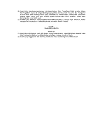 (2) Suami isteri atau kuasanya dengan membawa Kutipan Buku Pendaftaran Rujuk tersebut datang
ke Pengadilan Agama di tempat berlangsungnya talak dahulu untuk mengurus dan mengambil
Kutipan akta Nikah masing-masing yang bersangkutan setelah diberi catatan oleh Pengadilan
Agama dalam ruang yang telah tersedia ppada Kutipan Akta Nikah tersebut, bahwa yang
bersangkutan benar telah rujuk.
(3) Catatan yang dimaksud ayat (dua) berisi tempat terjadinya rujuk, tanggal rujuk diikrarkan, nomor
dan tanggal Kutipan Buku Pendaftaran Rujuk dan tanda tangan Panitera.
BAB XIX
MASA BERKABUNG
Pasal 170
(1) Isteri yang ditinggalkan mati oleh suami, wajib melaksanakan masa berkabung selama masa
iddah sebagai tanda turut berduka cita dan sekaligus menjaga timbulnya fitnah.
(2) Suami yang tinggal mati oleh isterinya, melakukan masa berkabung menurut kepatutan.
 