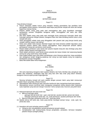 BUKU II
HUKUM KEWARISAN
BAB I
KETENTUAN UMUM
Pasal 171
Yang dimaksud dengan:
a. Hukum kewarisan adalah hukum yang mengatur tentang pemindahan hak pemilikan harta
peninggalan (tirkah) pewaris, menentukan siapa-siapa yang berhak menjadi ahli waris dan berapa
bagiannya masing-masing.
b. Pewaris adalah orang yang pada saat meninggalnya atau yang dinyatakan meninggal
berdasarkan putusan Pengadilan beragama Islam, meninggalkan ahli waris dan harta
peninggalan.
c. Ahli waris adalah orang yang pada saat meninggal dunia mempunyai hubungan darah atau
hubungan perkawinan dengan pewaris, beragama Islam dan tidak terhalang karena hukum untuk
menjadi ahli waris.
d. Harta peninggalan adalah harta yang ditinggalkan oleh pewaris baik yang berupa benda yang
menjadi miliknya maupun hak-haknya.
e. Harta waris adalah harta bawaan ditambah bagian dari harta bersama setelah digunakan untuk
keperluan pewaris selama sakit sampai meninggalnya, biaya pengurusan jenazah (tajhiz),
pembayaran hutang dan pemberian untuk kerabat.
f. Wasiat adalah pemberian suatu benda dari pewaris kepada orang lain atau lembaga yang akan
berlaku setelah pewaris meninggal dunia.
g. Hibah adalah pemberian suatu benda secara sukarela dan tanpa imbalan dari seseorang kepada
aorang lain yang masih hidup untuk dimiliki.
h. Anak angkat adalah anak yang dalam pemeliharaan untuk hidupnya sehari-hari, biaya pendidikan
dan sebagainya beralih tanggung jawabnya dari orang tua asal kepada orang tua angkatnya
berdasarkan putusan Pengadilan.
i. Baitul Mal adalah Balai Harta Keagamaan.
BAB II
AHLI WARIS
Pasal 172
Ahli waris dipandang beragama Islam apabila diketahui dari Kartu Identitas atau pengakuan atau
amalan atau kesaksian, sedangkan bagi bayi yang baru lahir atau anak yang belum diewasa,
beragama menurut ayahnya atau lingkungannya.
Pasal 173
Seorang terhalang menjadi ahli waris apabila dengan putusan hakim yang telah mempunyai
kekuatan hukum yang tetap, dihukum karena:
a. dipersalahkan telah membunuh atau mencoba membunuh atau menganiaya berat para pewaris;
b. dipersalahkan secara memfitnah telah mengajukan pengaduan bahwa pewaris telah melakukan
suatu kejahatan yang diancam dengan hukuman 5 tahun penjara atau hukuman yang lebih berat.
Pasal 174
(1) Kelompok-kelompok ahli waris terdiri dari:
a. Menurut hubungan darah:
- golongan laki-laki terdiri dari : ayah, anak laki-laki, saudara laki-laki, paman dan kakek.
- Golongan perempuan terdiri dari : ibu, anak perempuan, saudara perempuan dari nenek.
b. Menurut hubungan perkawinan terdiri dari : duda atau janda.
(2) Apabila semua ahli waris ada, maka yang berhak mendapat warisan hanya : anak, ayah, ibu,
janda atau duda.
Pasal 175
(1) Kewajiban ahli waris terhadap pewaris adalah:
a. mengurus dan menyelesaikan sampai pemakaman jenazah selesai;
b. menyelesaikan baik hutang-hutang berupa pengobatan, perawatan, termasuk kewajiban
pewaris maupun penagih piutang;
 