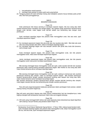 c. menyelesaikan wasiat pewaris;
d. membagi harta warisan di antara wahli waris yang berhak.
(2) Tanggung jawab ahli waris terhadap hutang atau kewajiban pewaris hanya terbatas pada jumlah
atau nilai harta peninggalannya.
BAB III
BESARNYA BAHAGIAN
Pasal 176
Anak perempuan bila hanya seorang ia mendapat separoh bagian, bila dua orang atau lebih
mereka bersama-sama mendapzt dua pertiga bagian, dan apabila anask perempuan bersama-sama
dengan anak laki-laki, maka bagian anak laki-laki adalah dua berbanding satu dengan anak
perempuan.
Pasal 177
Ayah mendapat sepertiga bagian bila pewaris tidak meninggalkan anak, bila ada anak, ayah
mendapat seperenam bagian. *
Pasal 178
(1) Ibu mendapat seperenam bagian bila ada anak atau dua saudara atau lebih. Bila tidak ada anak
atau dua orang saudara atau lebih, maka ia mendapat sepertiga bagian.
(2) Ibu mendapat sepertiga bagian dari sisa sesudah diambil oleh janda atau duda bila bersama-
sama dengan ayah.
Pasal 179
Duda mendapat separoh bagian, bila pewaris tidak meninggalkan anak, dan bila pewaris
meninggalkan anak, maka duda mendapat seperempat bagaian.
Pasal 180
Janda mendapat seperempat bagian bila pewaris tidak meninggalkan anak, dan bila pewaris
meninggalkan anak maka janda mendapat seperdelapan bagian.
Pasal 181
Bila seorang meninggal tanpa meninggalkan anak dan ayah, maka saudara laki-laki dan saudara
perempuan seibu masing-masing mendapat seperenam bagian. Bila mereka itu dua orang atau lebih
maka mereka bersama-sama mendapat sepertiga bagian.
Pasal 182
Bila seorang meninggal tanpa meninggalkan anak dan ayah, sedang ia mempunyai satu saudara
perempuan kandung atau seayah, maka ua mendapat separoh bagian. Bila saudara perempuan
tersebut bersama-sama dengan saudara perempuan kandung atau seayah dua orang atau lebih,
maka mereka bersama-sama mendapat dua pertiga bagian.
Bila saudara perempuan tersebut bersama-sama dengan saudara laki-laki kandung atau seayah,
maka bagian saudara laki-laki dua berbanding satu dengan saudara perempuan.
Pasal 183
Para ahli waris dapat bersepakat melakukan perdamaian dalam pembagian harta warisan, setelah
masing-masing menyadari bagiannya.
Pasal 184
Bagi ahli waris yang belum dewasa atau tidak mampu melaksanakan hak dan kewajibannyua, maka
baginya diangkat wali berdasarkan keputusan Hakim atas usul anggota keluarga.
Pasal 185
(1) Ahli waris yang meninggal lebih dahulu dari pada sipewaris maka kedudukannya dapat digantikan
oleh anaknya, kecuali mereka yang tersebut dalam Pasal 173.
*
Berdasarkan Surat Edaran Mahkamah Agung Nomor : 2 Tahun 1994, maksud pasal tersebut ialah :
ayah mendapat sepertiga bagfian bila pewaris tidak meninggalkan anak, tetapi meninggalkan suami
dan ibu, bila ada anak, ayah mendapat seperenam bagian.
 