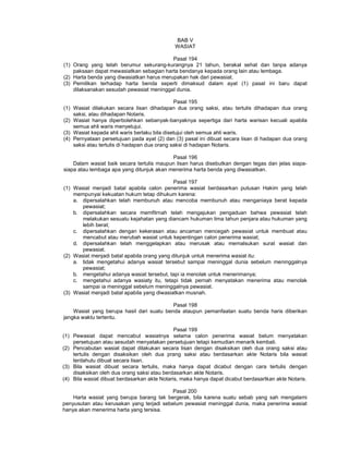 BAB V
WASIAT
Pasal 194
(1) Orang yang telah berumur sekurang-kurangnya 21 tahun, berakal sehat dan tanpa adanya
paksaan dapat mewasiatkan sebagian harta bendanya kepada orang lain atau lembaga.
(2) Harta benda yang diwasiatkan harus merupakan hak dari pewasiat.
(3) Pemilikan terhadap harta benda seperti dimaksud dalam ayat (1) pasal ini baru dapat
dilaksanakan sesudah pewasiat meninggal dunia.
Pasal 195
(1) Wasiat dilakukan secara lisan dihadapan dua orang saksi, atau tertulis dihadapan dua orang
saksi, atau dihadapan Notaris.
(2) Wasiat hanya diperbolehkan sebanyak-banyaknya sepertiga dari harta warisan kecuali apabila
semua ahli waris menyetujui.
(3) Wasiat kepada ahli waris berlaku bila disetujui oleh semua ahli waris.
(4) Pernyataan persetujuan pada ayat (2) dan (3) pasal ini dibuat secara lisan di hadapan dua orang
saksi atau tertulis di hadapan dua orang saksi di hadapan Notaris.
Pasal 196
Dalam wasiat baik secara tertulis maupun lisan harus disebutkan dengan tegas dan jelas siapa-
siapa atau lembaga apa yang ditunjuk akan menerima harta benda yang diwasiatkan.
Pasal 197
(1) Wasiat menjadi batal apabila calon penerima wasiat berdasarkan putusan Hakim yang telah
mempunyai kekuatan hukum tetap dihukum karena:
a. dipersalahkan telah membunuh atau mencoba membunuh atau menganiaya berat kepada
pewasiat;
b. dipersalahkan secara memfitrnah telah mengajukan pengaduan bahwa pewasiat telah
melakukan sesuatu kejahatan yang diancam hukuman lima tahun penjara atau hukuman yang
lebih berat;
c. dipersalahkan dengan kekerasan atau ancaman mencegah pewasiat untuk membuat atau
mencabut atau merubah wasiat untuk kepentingan calon penerima wasiat;
d. dipersalahkan telah menggelapkan atau merusak atau memalsukan surat wasiat dan
pewasiat.
(2) Wasiat menjadi batal apabila orang yang ditunjuk untuk menerima wasiat itu:
a. tidak mengetahui adanya wasiat tersebut sampai meninggal dunia sebelum meninggalnya
pewasiat;
b. mengetahui adanya wasiat tersebut, tapi ia menolak untuk menerimanya;
c. mengetahui adanya wasiaty itu, tetapi tidak pernah menyatakan menerima atau menolak
sampai ia meninggal sebelum meninggalnya pewasiat.
(3) Wasiat menjadi batal apabila yang diwasiatkan musnah.
Pasal 198
Wasiat yang berupa hasil dari suatu benda ataupun pemanfaatan suatu benda haris diberikan
jangka waktu tertentu.
Pasal 199
(1) Pewasiat dapat mencabut wasiatnya selama calon penerima wasiat belum menyatakan
persetujuan atau sesudah menyatakan persetujuan tetapi kemudian menarik kembali.
(2) Pencabutan wasiat dapat dilakukan secara lisan dengan disaksikan oleh dua orang saksi atau
tertulis dengan disaksikan oleh dua prang saksi atau berdasarkan akte Notaris bila wasiat
terdahulu dibuat secara lisan.
(3) Bila wasiat dibuat secara tertulis, maka hanya dapat dicabut dengan cara tertulis dengan
disaksikan oleh dua orang saksi atau berdasarkan akte Notaris.
(4) Bila wasiat dibuat berdasarkan akte Notaris, maka hanya dapat dicabut berdasartkan akte Notaris.
Pasal 200
Harta wasiat yang berupa barang tak bergerak, bila karena suatu sebab yang sah mengalami
penyusutan atau kerusakan yang terjadi sebelum pewasiat meninggal dunia, maka penerima wasiat
hanya akan menerima harta yang tersisa.
 