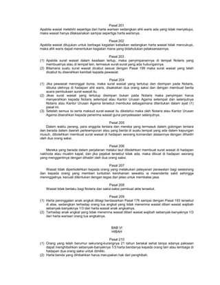 Pasal 201
Apabila wasiat melebihi sepertiga dari harta warisan sedangkan ahli waris ada yang tidak menyetujui,
maka wasiat hanya dilaksanakan sampai sepertiga harta warisnya.
Pasal 202
Apabila wasiat ditujukan untuk berbagai kegiatan kebaikan sedangkan harta wasiat tidak mencukupi,
maka ahli waris dapat menentukan kegiatan mana yang didahulukan pelaksanaannya.
Pasal 203
(1) Apabila surat wasiat dalam keadaan tertup, maka penyimpanannya di tempat Notaris yang
membuatnya atau di tempat lain, termasuk surat-surat yang ada hubungannya.
(2) Bilamana suatu surat wasiat dicabut sesuai dengan Pasal 199 maka surat wasiat yang telah
dicabut itu diserahkan kembali kepada pewasiat.
Pasal 204
(1) Jika pewasiat meninggal dunia, maka surat wasiat yang tertutup dan disimpan pada Notaris,
dibuka olehnya di hadapan ahli waris, disaksikan dua orang saksi dan dengan membuat berita
acara pembukaan surat wasiat itu.
(2) Jikas surat wasiat yang tertutup disimpan bukan pada Notaris maka penyimpan harus
menyerahkan kepada Notaris setempat atau Kantor Urusan Agama setempat dan selanjutnya
Notaris atau Kantor Urusan Agama tersebut membuka sebagaimana ditentukan dalam ayat (1)
pasal ini.
(3) Setelah semua isi serta maksud surat wasiat itu diketahui maka oleh Notaris atau Kantor Urusan
Agama diserahkan kepada penerima wasiat guna penyelesaian selanjutnya.
Pasal 205
Dalam waktu perang, para anggota tentara dan mereka yang termasuk dalam golongan tentara
dan berada dalam daerah pertewmpuran atau yang berda di suatu tempat yang ada dalam kepungan
musuh, dibolehkan membuat surat wasiat di hadapan seorang komandan atasannya dengan dihadiri
oleh dua orang saksi.
Pasal 206
Mereka yang berada dalam perjalanan melalui laut dibolehkan membuat surat wasiat di hadapan
nakhoda atau mualim kapal, dan jika pejabat tersebut tidak ada, maka dibuat di hadapan seorang
yang menggantinya dengan dihadiri oleh dua orang saksi.
Pasal 207
Wasiat tidak diperbolehkan kepada orang yang melakukan pelayanan perawatan bagi seseorang
dan kepada orang yang memberi tuntutran kerohanian sewaktu ia mewnderita sakit sehingga
meninggalnya, kecuali ditentukan dengan tegas dan jelas untuk membalas jasa.
Pasal 208
Wasiat tidak berlaku bagi Notaris dan saksi-saksi pembuat akte tersebut.
Pasal 209
(1) Harta peninggalan anak angkat dibagi berdasarkan Pasal 176 sampai dengan Pasal 193 tersebut
di atas, sedangkan terhadap orang tua angkat yang tidak menerima wasiat diberi wasiat wajibah
sebanyak-banyaknya 1/3 dari harta wasiat anak angkatnya.
(2) Terhadap anak angkat yang tidak menerima wasiat diberi wasiat wajibah sebanyak-banyaknya 1/3
dari harta warisan orang tua angkatnya.
BAB VI
HIBAH
Pasal 210
(1) Orang yang telah berumur sekurang-kurangnya 21 tahun berakal sehat tanpa adanya paksaan
dapat menghibahkan sebanyak-banyaknya 1/3 harta bendanya kepada orang lain atau lembaga di
hadapan dua orang saksi untuk dimiliki.
(2) Harta benda yang dihibahkan harus merupakan hak dari penghibah.
 