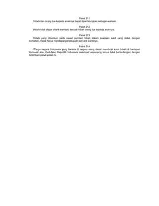 Pasal 211
Hibah dan orang tua kepada anaknya dapat diperhitungkan sebagai warisan.
Pasal 212
Hibah tidak dapat ditarik kembali, kecuali hibah orang tua kepada anaknya.
Pasal 213
Hibah yang diberikan pada swaat pemberi hibah dalam keadaan sakit yang dekat dengan
kematian, maka harus mendapat persetujuan dari ahli warisnya.
Pasal 214
Warga negara Indonesia yang berada di negara asing dapat membuat surat hibah di hadapan
Konsulat atau Kedutaan Republik Indonesia setempat sepanjang isinya tidak bertentangan dengan
ketentuan pasal-pasal ini.
 