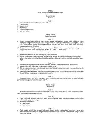 BAB IV
RUKUN DAN SYARAT PERKAWINAN
Bagian Kesatu
Rukun
Pasal 14
Untuk melaksanakan perkawinan harus ada :
a. Calon Suami;
b. Calon Isteri;
c. Wali nikah;
d. Dua orang saksi dan;
e. Ijab dan Kabul.
Bagian Kedua
Calon Mempelai
Pasal 15
(1) Untuk kemaslahatan keluarga dan rumah tangga, perkawinan hanya boleh dilakukan calon
mempelai yang telah mencapai umur yang ditetapkan dalam pasal 7 Undang-undang No.1 tahun
1974 yakni calon suami sekurang-kurangnya berumur 19 tahun dan calon isteri sekurang-
kurangnya berumur 16 tahun
(2) Bagi calon mempelai yang bgelum mencapai umur 21 tahun harus mendapati izin sebagaimana
yang diatur dalam pasal 6 ayat (2),(3),(4) dan (5) UU No.1 Tahun 1974.
Pasal 16
(1) Perkawinan didasarkan atas persetujuan calon mempelai.
(2) Bentuk persetujuan calon mempelai wanita, dapat berupa pernyataan tegas dan nyata dengan
tulisan, lisan atau isyarat tapi dapat juga berupa diam dalam arti selama tidak ada penolakan yang
tegas.
Pasal 17
(1) Sebelum berlangsungnya perkawinan Pegawai Pencatat Nikah menanyakan lebih dahulu
persetujuan calon mempelai di hadapan dua saksi nikah.
(2) Bila ternyata perkawinan tidak disetujui oleh salah seorang calon mempelai maka perkawinan itu
tidak dapat dilangsungkan.
(3) Bagi calon mempelai yang menderita tuna wicara atau tuna rungu persetujuan dapat dinyatakan
dengan tulisan atau isyarat yang dapat dimengerti.
Pasal 18
Bagi calon suami dan calon isteri yang akan melangsungkan pernikahan tidak terdapat halangan
perkawinan sebagaimana diatur dalam bab VI.
Bagian Ketiga
Wali Nikah
Pasal 19
Wali nikah dalam perkawinan merupakan rukun yang harus dipenuhi bagi calon mempelai wanita
yang bertindak untuk menikahkannya
Pasal 20
(1) Yang bertindak sebagai wali nikah ialah seorang laki-laki yang memenuhi syarat hukum Islam
yakni muslim, aqil dan baligh.
(2) Wali nikah terdiri dari :
a. Wali nasab;
b. Wali hakim.
Pasal 21
(1) Wali nasab terdiri dari empat kelompok dalam urutan kedudukan, kelompok yang satu
didahulukan dan kelompok yang lain sesuai erat tidaknya susunan kekerabatan dengan calon
mempelai wanita.
 