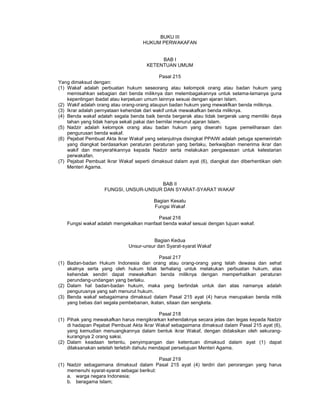 BUKU III
HUKUM PERWAKAFAN
BAB I
KETENTUAN UMUM
Pasal 215
Yang dimaksud dengan:
(1) Wakaf adalah perbuatan hukum seseorang atau kelompok orang atau badan hukum yang
memisahkan sebagian dari benda miliknya dan melembagakannya untuk selama-lamanya guna
kepentingan ibadat atau kerpeluan umum lainnya sesuai dengan ajaran Islam.
(2) Wakif adalah orang atau orang-orang ataupun badan hukum yang mewakfkan benda miliknya.
(3) Ikrar adalah pernyataan kehendak dari wakif untuk mewakafkan benda miliknya.
(4) Benda wakaf adalah segala benda baik benda bergerak atau tidak bergerak uang memiliki daya
tahan yang tidak hanya sekali pakai dan bernilai menurut ajaran Islam.
(5) Nadzir adalah kelompok orang atau badan hukum yang diserahi tugas pemeliharaan dan
pengurusan benda wakaf.
(6) Pejabat Pembuat Akta Ikrar Wakaf yang selanjutnya disingkat PPAIW adalah petuga spemerintah
yang diangkat berdasarkan peraturan peraturan yang berlaku, berkwajiban menerima ikrar dan
wakif dan menyerahkannya kepada Nadzir serta melakukan pengawasan untuk kelestarian
perwakafan.
(7) Pejabat Pembuat Ikrar Wakaf seperti dimaksud dalam ayat (6), diangkat dan diberhentikan oleh
Menteri Agama.
BAB II
FUNGSI, UNSUR-UNSUR DAN SYARAT-SYARAT WAKAF
Bagian Kesatu
Fungsi Wakaf
Pasal 216
Fungsi wakaf adalah mengekalkan manfaat benda wakaf sesuai dengan tujuan wakaf.
Bagian Kedua
Unsur-unsur dan Syarat-syarat Wakaf
Pasal 217
(1) Badan-badan Hukum Indonesia dan orang atau orang-orang yang telah dewasa dan sehat
akalnya serta yang oleh hukum tidak terhalang untuk melakukan perbuatan hukum, atas
kehendak sendiri dapat mewakafkan benda miliknya dengan memperhatikan peraturan
perundang-undangan yang berlaku.
(2) Dalam hal badan-badan hukum, maka yang bertindak untuk dan atas namanya adalah
pengurusnya yang sah menurut hukum.
(3) Benda wakaf sebagaimana dimaksud dalam Pasal 215 ayat (4) harus merupakan benda milik
yang bebas dari segala pembebanan, ikatan, sitaan dan sengketa.
Pasal 218
(1) Pihak yang mewakafkan harus mengikrarkan kehendaknya secara jelas dan tegas kepada Nadzir
di hadapan Pejabat Pembuat Akta Ikrar Wakaf sebagaimana dimaksud dalam Pasal 215 ayat (6),
yang kemudian menuangkannya dalam bentuk ikrar Wakaf, dengan didaksikan oleh sekurang-
kurangnya 2 orang saksi.
(2) Dalam keadaan tertentu, penyimpangan dan ketentuan dimaksud dalam ayat (1) dapat
dilaksanakan setelah terlebih dahulu mendapat persetujuan Menteri Agama.
Pasal 219
(1) Nadzir sebagaimana dimaksud dalam Pasal 215 ayat (4) terdiri dari perorangan yang harus
memenuhi syarat-syarat sebagai berikut:
a. warga negara Indonesia;
b. beragama Islam;
 