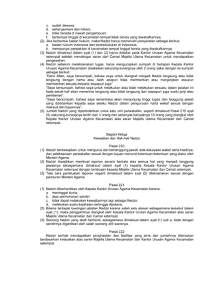 c. sudah dewasa;
d. sehat jasmani dan rohani;
e. tidak berada di bawah pengampuan;
f. bertempat tinggal di kecamatan tempat letak benda yang diwakafkannya.
(2) Jika berbentuk badan hukum, maka Nadzir harus memenuhi persyaratan sebagai berikut:
a. badan hukum Indonesia dan berkedudukan di Indonesia;
b. mempunyai perwakilan di kecamatan tempat tinggal benda yang diwakafkannya.
(3) Nadzir dimaksud dalam ayat (1) dan (2) harus didaftar pada Kantor Urusan Agama Kecamatan
setempat setelah mendengar saran dari Camat Majelis Ulama Kecamatan untuk mendapatkan
pengesahan.
(4) Nadzir sebelum melaksanakan tugas, harus mengucapkan sumpah di hadapan Kepala Kantor
Urusan Agama Kecamatan disaksikan sekurang-kurangnya oleh 2 orang saksi dengan isi sumpah
sebagai berikut:
”Demi Allah, saya bersumpah, bahwa saya untuk diangkat menjadi Nadzir langsung atau tidak
langsung dengan nama atau dalih apapun tidak memberikan atau menjanjikan ataupun
memberikan sesuatu kepada siapapun juga”
”Saya bersumpah, bahwa saya untuk melakukan atau tidak melakukan sesuatu dalam jabatan ini
tiada sekali-kali akan menerima langsung atau tidak langsung dari siapapun juga suatu janji atau
pemberian”.
”Saya bersumpah, bahwa saya senantiasa akan menjunjung tinggi tugas dan tanggung jawab
yang dibebankan kepada saya selaku Nadzir dalam pengurusan harta wakaf sesuai dengan
maksud dan tujuannya”.
(5) Jumlah Nadzir yang diperbolehkan untuk satu unit perwakafan, seperti dimaksud Pasal 215 ayat
(5) sekurang-kurangnya terdiri dari 3 orang dan sebanyak-banyaknya 10 orang yang diangkat oleh
Kepala Kantor Urusan Agama Kecamatan atas saran Majelis Ulama Kecamatan dan Camat
setempat.
Bagian Ketiga
Kewajiban dan Hak-hak Nadzir
Pasal 220
(1) Nadzir berkewajiban untuk mengurus dan bertanggung jawab atas kekayaan wakaf serta hasilnya,
dan pelaksanaan perwakafan sesuai dengan tujuan menurut ketentuan-ketentuan yang diatur oleh
Menteri Agama.
(2) Nadzir diwajibkan membuat laporan secara berkala atas semua hal yang menjadi tanggung
jawabnya sebagaimana dimaksud dalam ayat (1) kepada Kepala Kantor Urusan Agama
Kecamatan setempat dengan tembusan kepada Majelis Ulama Kecamatan dan Camat setempat.
(3) Tata cara pembuatan laporan seperti dimaksud dalam ayat (2) dilaksanakan sesuai dengan
peraturan Menteri Agama.
Pasal 221
(1) Nadzir diberhentikan oleh Kepala Kantor Urusan Agama Kecamatan karena:
a. meninggal dunia;
b. atas permohonan sendiri;
c. tidak dapat melakukan kewajibannya lagi sebagai Nadzir;
d. melakukan suatu kejahatan sehingga dipidana.
(2) Bilama terdapat lowongan jabatan Nadzir karena salah satu alasan sebagaimana tersebut dalam
ayat (1), maka penggantinya diangkat oleh Kepala Kantor Urutan Agama Kecamatan atas saran
Majelis Ulama Kecamatan dan Camat setempat.
(3) Seorang Nadzir yang telah berhenti, sebagaimana dimaksud dalam ayat (1) sub a, tidak dengan
sendirinya digantikan oleh salah seorang ahli warisnya.
Pasal 222
Nadzir berhak mendapatkan penghasilan dan fasilitas yang jenis dan jumlahnya ditentukan
berdasarkan kelayakan atas saran Majelis Ulama Kecamatan dan Kantor Urusan Agama Kecamatan
setempat.
 