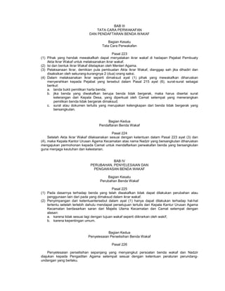 BAB III
TATA CARA PERWAKAFAN
DAN PENDAFTARAN BENDA WAKAF
Bagian Kesatu
Tata Cara Perwakafan
Pasal 223
(1) Pihak yang hendak mewakafkah dapat menyatakan ikrar wakaf di hadapan Pejabat Pembuaty
Akta Ikrar Wakaf untuk melaksanakan ikrar wakaf.
(2) Isi dan bentuk Ikrar Wakaf ditetapkan oleh Menteri Agama.
(3) Pelaksanaan Ikrar, demikian pula pembuatan Akta Ikrar Wakaf, dianggap sah jika dihadiri dan
disaksikan oleh sekurang-kurangnya 2 (dua) orang saksi.
(4) Dalam melaksanakan Ikrar seperti dimaksud ayat (1) pihak yang mewakafkan diharuskan
menyerahkan kepada Pejabat yang tersebut dalam Pasal 215 ayat (6), surat-surat sebagai
berikut:
a. tanda bukti pemilikan harta benda;
b. jika benda yang diwakafkan berupa benda tidak bergerak, maka harus disertai surat
keterangan dari Kepala Desa, yang diperkuat oleh Camat setempat yang menerangkan
pemilikan benda tidak bergerak dimaksud;
c. surat atau dokumen tertulis yang merupakan kelengkapan dari benda tidak bergerak yang
bersangkutan.
Bagian Kedua
Pendaftaran Benda Wakaf
Pasal 224
Setelah Akta Ikrar Wakaf dilaksanakan sesuai dengan ketentuan dalam Pasal 223 ayat (3) dan
(4), maka Kepala Kantor Urusan Agama Kecamatan atas nama Nadzir yang bersangkutan diharuskan
mengajukan permohonan kepada Camat untuk mendaftarkan perwakafan benda yang bersangkutan
guna menjaga keutuhan dan kelestarian.
BAB IV
PERUBAHAN, PENYELESAIAN DAN
PENGAWASAN BENDA WAKAF
Bagian Kesatu
Perubahan Benda Wakaf
Pasal 225
(1) Pada dasarnya terhadap benda yang telah diwakafkan tidak dapat dilakukan perubahan atau
penggunaan lain dari pada yang dimaksud dalam ikrar wakaf.
(2) Penyimpangan dari ketentuantersebut dalam ayat (1) hanya dapat dilakukan terhadap hal-hal
tertentu setelah terlebih dahulu mendapat persetujuan tertulis dari Kepala Kantur Urusan Agama
Kecamatan berdasarkan saran dari Majelis Ulama Kecamatan dan Camat setempat dengan
alasan:
a. karena tidak sesuai lagi dengan tujuan wakaf seperti diikrarkan oleh wakif;
b. karena kepentingan umum.
Bagian Kedua
Penyelesaian Perselisihan Benda Wakaf
Pasal 226
Penyelesaian perselisihan sepanjang yang menyangkut persoalan benda wakaf dan Nadzir
diajukan kepada Pengadilan Agama setempat sesuai dengan ketentuan peraturan perundang-
undangan yang berlaku.
 