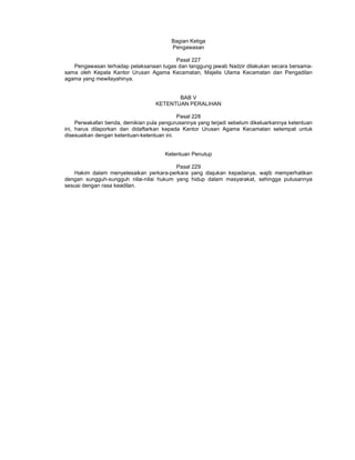 Bagian Ketiga
Pengawasan
Pasal 227
Pengawasan terhadap pelaksanaan tugas dan tanggung jawab Nadzir dilakukan secara bersama-
sama oleh Kepala Kantor Urusan Agama Kecamatan, Majelis Ulama Kecamatan dan Pengadilan
agama yang mewilayahinya.
BAB V
KETENTUAN PERALIHAN
Pasal 228
Perwakafan benda, demikian pula pengurusannya yang terjadi sebelum dikeluarkannya ketentuan
ini, harus dilaporkan dan didaftarkan kepada Kantor Urusan Agama Kecamatan setempat untuk
disesuaikan dengan ketentuan-ketentuan ini.
Ketentuan Penutup
Pasal 229
Hakim dalam menyelesaikan perkara-perkara yang diajukan kepadanya, wajib memperhatikan
dengan sungguh-sungguh nilai-nilai hukum yang hidup dalam masyarakat, sehingga putusannya
sesuai dengan rasa keadilan.
 