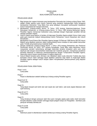 PENJELASAN
ATAS
BUKU KOMPILASI HUKUM ISLAM
PENJELASAN UMUM
1. Bagi bangsa dan negara Indonesia yang berdasarkan Pancasila dan Undang-undang Dasar 1945,
adalah mutlak adanya suatu hukum nasional yang menjamin kelangsungan hidup beragama
berdasarkan Ketuhanan Yang Maha Esa yang sekaligus merupakan poerwujudan kesadaran
hukum masyarakat dan bangsa Indonesia.
2. Berdasarkan Undang-undang Nomor 14 Tahun 1970 tentang Ketentuan-ketentuan Pokok
Kekuasaan Kehakiman, jo Undang-undang Nomor 14 Tahun 1985 tentang Mahkamah Agung,
Peradilan Agama mempunyai kedudukan yang sederajat dengan lingkungan peradilan lainnya
sebagai peradilan negara.
3. Hukum materiil yang selama ini berlaku di lingkungan Peradilan Agama adalah Hukum Islam yang
pada garis besarnya meliputi bidang-bidang hukum Perkawinan, hukum Kewarisan dan hukum
Perwakafan.
Berdasarkan Surat Edaran Biro Peradilan Agama tanggal 18 Pebruari 1958 Nomor B/I/735 hukum
Materiil yang dijadikan pedoman dalam bidang-bidang hukum tersebut di atas adalah bersumber
pada 13 kitab yang kesemuanya madzhab Syafi’i.
4. Dengan berlakunya Undang-undang Nomor 1 Tahun 1974 tentang Perkawinan dan Peraturan
Pemerintah Nomor 28 Tahun 1977 tentang Perwakafan Tanah Milik maka kebutuhan hukum
masyarakat semakin berkembang sehingga kitab-kitab tersebut dirasakan perlu pula untuk
diperluas baik dengan menambahkan kitab-kitab dari madzhab yang lain, memperluas penafsiran
terhadap ketentuan di dalamnya membandingkannya dengan Yurisprudensi Peradilan Agama,
fatwa para ulama maupun perbandingan di negara-negara lain.
5. Hukum Materiil tersebut perlu dihimpun dan diletakkan dalam suatu dokumen Yustisia atau buku
Kompilasi Hukum Islam sehingga dapat dijadikan pedoman bagi Hakim di lingkungan Badan
Peradilan Agama sebagai hukum terapan dalam menyelesaikan perkara-perkara yang diajukan
kepadanya.
PENJELASAN PASAL DEMI PASAL
Pasal 1 s/d 6
Cukup jelas
Pasal 7
Pasal ini diberlakukan setelah berlakunya Undang-undang Peradilan agama.
Pasal 8 s/d 18
Cukup jelas
Pasal 19
Yang dapat menjadi wali terdiri dari wali nasab dan wali hakim, wali anak angkat dilakukan oleh
ayah kandung.
Pasal 20 s/d 71
Cukup jelas
Pasal 72
Yang dimaksud dengan penipuan ialah bila suami mengaku jejaka pada waktu nikah kemudian
ternyata diketahui sudah beristeri sehingga terjadi poligami tanpa izin Pengadilan. Demikian pula
penipuan terhadap identitas diri.
Pasal 73 s/d 86
Cukup jelas
Pasal 87
Ketentuan pasal ini diberlakukan setelah berlakunya Undang-undang Peradilan Agama.
 