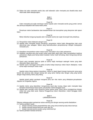 (3) Dalam hal calon mempelai wanita atau wali keberatan calon mempelai pria diwakili,maka akad
nikah tidak boleh dilangsungkan.
BAB V
MAHAR
Pasal 30
Calon mempelai pria wajib membayar mahar kepada calon mempelai wanita yang jumlah, bentuk
dan jenisnya disepakati oleh kedua belah pihak.
Pasal 31
Penentuan mahar berdasarkan atas kesederhanaan dan kemudahan yang dianjurkan oleh ajaran
Islam.
Pasal 32
Mahar diberikan langsung kepada calon mempelai wanita dan sejak itumenjadi hak pribadinya.
Pasal 33
(1) Penyerahan mahar dilakukan dengan tunai.
(2) Apabila calon mempelai wanita menyetujui, penyerahan mahar boleh ditangguhkan baik untuk
seluruhnya atau sebagian. Mahar yang belumditunaikan penyerahannya menjadi hutangcalon
mempelai pria.
Pasal 34
(1) Kewajiban menyerahkan mahar mahar bukan merupakan rukun dalm perkawinan.
(2) Kelalaian menyebut jenis dan jumalh mahar pada waktu akad nikah, tidak menyebabkan batalnya
perkawinan. Begitu pula halnya dalam keadaan mahar masih terhutang, tidak mengurangi sahnya
perkawinan.
Pasal 35
(1) Suami yang mentalak isterinya qobla al dukhul wajib membayar setengah mahar yang telah
ditentukan dalam akad nikah.
(2) Apabila suami meninggal dunia qobla al dukhul tetapi besarnya mahar belum ditetapkan, maka
sumai wajib membayar mahar mitsil.
Pasal 36
Apabila mahar hilang sebelum diserahkan, mahar itu dapat diganti dengan barang lain yang sama
bentuk dan jenisnya atau dengan barang lain yang sama nilainya atau dengan uang yang senilai
dengan harga barang mahar yang hilang.
Pasal 37
Apabila terjadi selisih pendapat mengenai jenis dan nilai mahar yang ditetapkan,penyelasaian
diajukan ke Pengadilan Agama.
Pasal 38
(1) Apabila mahar yang diserahkan mengandung cacat atau kurang, tetapi calon mempelai tetap
bersedia menerimanya tanpa syarat, penyerahan mahal dianggap lunas.
(2) Apabila isteri menolak untuk menerima mahar karena cacat, suami harus menggantinya dengan
mahar lain yang tidak cacat. Selama Penggantinya belum diserahkan, mahar dianggap masih
belum dibayar.
BAB VI
LARANGAN KAWIN
Pasal 39
Dilarang melangsungkan perkawinan antara seorang pria dengan seorang wanita disebabkan :
(1) Karena pertalian nasab :
a. dengan seorang wanita yangmelahirkan atau yang menurunkannya atau keturunannya;
b. dengan seorang wanita keturunan ayah atau ibu;
c. dengan seorang wanita saudara yang melahirkannya
(2) Karena pertalian kerabat semenda :
 