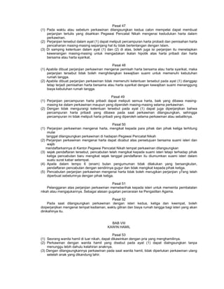 Pasal 47
(1) Pada waktu atau sebelum perkawinan dilangsungkan kedua calon mempelai dapat membuat
perjanjian tertulis yang disahkan Pegawai Pencatat Nikah mengenai kedudukan harta dalam
perkawinan.
(2) Perjanjian tersebut dalam ayat (1) dapat meliputi percampuran harta probadi dan pemisahan harta
pencaharian masing-masing sepanjang hal itu tidak bertentangan dengan Islam.
(3) Di samping ketentuan dalam ayat (1) dan (2) di atas, boleh juga isi perjanjian itu menetapkan
kewenangan masing-masing untuk mengadakan ikatan hipotik atas harta pribadi dan harta
bersama atau harta syarikat.
Pasal 48
(1) Apabila dibuat perjanjian perkawinan mengenai pemisah harta bersama atau harta syarikat, maka
perjanjian tersebut tidak boleh menghilangkan kewajiban suami untuk memenuhi kebutuhan
rumah tangga.
(2) Apabila dibuat perjanjian perkawinan tidak memenuhi ketentuan tersebut pada ayat (1) dianggap
tetap terjadi pemisahan harta bersama atau harta syarikat dengan kewajiban suami menanggung
biaya kebutuhan rumah tangga.
Pasal 49
(1) Perjanjian percampuran harta pribadi dapat meliputi semua harta, baik yang dibawa masing-
masing ke dalam perkawinan maupun yang diperoleh masing-masing selama perkawinan.
(2) Dengan tidak mengurangi ketentuan tersebut pada ayat (1) dapat juga diperjanjikan bahwa
percampuran harta pribadi yang dibawa pada saat perkawinan dilangsungkan, sehingga
percampuran ini tidak meliputi harta pribadi yang diperoleh selama perkawinan atau sebaliknya.
Pasal 50
(1) Perjanjian perkawinan mengenai harta, mengikat kepada para pihak dan pihak ketiga terhitung
mulai
tanggal dilangsungkan perkawinan di hadapan Pegawai Pencatat Nikah
(2) Perjanjian perkawinan mengenai harta dapat dicabut atas persetujuan bersama suami isteri dan
wajib
mendaftarkannya di Kantor Pegawai Pencatat Nikah tempat perkawinan dilangsungkan
(3) sejak pendaftaran tersebut, pencabutan telah mengikat kepada suami isteri tetapi terhadap pihak
ketiga pencabutan baru mengikat sejak tanggal pendaftaran itu diumumkan suami isteri dalam
suatu surat kabar setempat.
(4) Apaila dalam tempo 6 (enam) bulan pengumuman tidak dilakukan yang bersangkutan,
pendaftaran pencabutan dengan sendirinya gugur dan tidak mengikat kepada pihak ketiga.
(5) Pencabutan perjanjian perkawinan mengenai harta tidak boleh merugikan perjanjian y7ang telah
diperbuat sebelumnya dengan pihak ketiga.
Pasal 51
Pelanggaran atas perjanjian perkawinan memeberihak kepada isteri untuk memeinta pembatalan
nikah atau mengajukannya. Sebagai alasan gugatan perceraian ke Pengadilan Agama.
Pasal 52
Pada saat dilangsungkan perkawinan dengan isteri kedua, ketiga dan keempat, boleh
doiperjanjikan mengenai tempat kediaman, waktu giliran dan biaya rumah tangga bagi isteri yang akan
dinikahinya itu.
BAB VIII
KAWIN HAMIL
Pasal 53
(1) Seorang wanita hamil di luar nikah, dapat dikawinkan dengan pria yang menghamilinya.
(2) Perkawinan dengan wanita hamil yang disebut pada ayat (1) dapat dialngsungkan tanpa
menunggu lebih dahulu kelahiran anaknya.
(3) Dengan dilangsungkannya perkawinan pada saat wanita hamil, tidak diperlukan perkawinan ulang
setelah anak yang dikandung lahir.
 