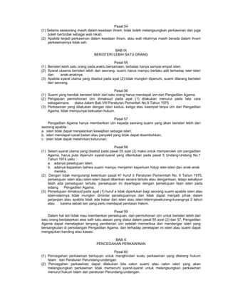 Pasal 54
(1) Selama seseorang masih dalam keadaan ihram, tidak boleh melangsungkan perkawinan dan juga
boleh bertindak sebagai wali nikah.
(2) Apabila terjadi perkawinan dalam keadaan ihram, atau wali nikahnya masih berada dalam ihram
perkawinannya tidak sah.
BAB IX
BERISTERI LEBIH SATU ORANG
Pasal 55
(1) Beristeri lebih satu orang pada waktu bersamaan, terbatas hanya sampai empat isteri.
(2) Syarat utaama beristeri lebih dari seorang, suami harus mampu berlaku adil terhadap ister-isteri
dan anak-anaknya.
(3) Apabila syarat utama yang disebut pada ayat (2) tidak mungkin dipenuhi, suami dilarang beristeri
dari seorang.
Pasal 56
(1) Suami yang hendak beristeri lebih dari satu orang harus mendapat izin dari Pengadilan Agama.
(2) Pengajuan permohonan Izin dimaksud pada ayat (1) dilakukan menurut pada tata cara
sebagaimana diatur dalam Bab.VIII Peraturan Pemeritah No.9 Tahun 1975.
(3) Perkawinan yang dilakukan dengan isteri kedua, ketiga atau keempat tanpa izin dari Pengadilan
Agama, tidak mempunyai kekuatan hukum.
Pasal 57
Pengadilan Agama hanya memberikan izin kepada seorang suami yang akan beristeri lebih dari
seorang apabila :
a. isteri tidak dapat menjalankan kewajiban sebagai isteri;
b. isteri mendapat cacat badan atau penyakit yang tidak dapat disembuhkan;
c. isteri tidak dapat melahirkan keturunan.
Pasal 58
(1) Selain syarat utama yang disebut pada pasal 55 ayat (2) maka untuk memperoleh izin pengadilan
Agama, harus pula dipenuhi syarat-syarat yang ditentukan pada pasal 5 Undang-Undang No.1
Tahun 1974 yaitu :
a. adanya pesetujuan isteri;
b. adanya kepastian bahwa suami mampu menjamin keperluan hidup ister-isteri dan anak-anak
mereka.
(2) Dengan tidak mengurangi ketentuan pasal 41 huruf b Peraturan Pemerintah No. 9 Tahun 1975,
persetujuan isteri atau isteri-isteri dapat diberikan secara tertulis atau denganlisan, tetapi sekalipun
telah ada persetujuan tertulis, persetujuan ini dipertegas dengan persetujuan lisan isteri pada
sidang Pengadilan Agama.
(3) Persetujuan dimaksud pada ayat (1) huruf a tidak diperlukan bagi seorang suami apabila isteri atau
isteri-isterinya tidak mungkin dimintai persetujuannya dan tidak dapat menjadi pihak dalam
perjanjian atau apabila tidak ada kabar dari isteri atau isteri-isterinyasekurang-kurangnya 2 tahun
atau karena sebab lain yang perlu mendapat penilaian Hakim.
Pasal 59
Dalam hal istri tidak mau memberikan persetujuan, dan permohonan izin untuk beristeri lebih dari
satu orang berdasarkan atas salh satu alasan yang diatur dalam pasal 55 ayat (2) dan 57, Pengadilan
Agama dapat menetapkan tenyang pemberian izin setelah memeriksa dan mendengar isteri yang
bersangkutan di persidangan Pengadilan Agama, dan terhadap penetapan ini isteri atau suami dapat
mengajukan banding atau kasasi.
BAB X
PENCEGAHAN PERKAWINAN
Pasal 60
(1) Pencegahan perkawinan bertujuan untuk menghindari suatu perkawinan yang dilarang hukum
Islam dan Peraturan Perundang-undangan.
(2) Pencegahan perkawinan dapat dilakukan bila calon suami atau calon isteri yang akan
melangsungkan perkawinan tidak memenuhi syarat-syarat untuk melangsungkan perkawinan
menurut hukum Islam dan peraturan Perundang-undangan.
 