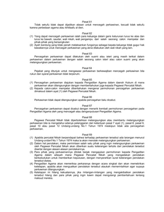 Pasal 61
Tidak sekufu tidak dapat dijadikan alasan untuk mencegah perkawinan, kecuali tidak sekufu
karena perbedaan agama atau ikhtilaafu al dien.
Pasal 62
(1) Yang dapat mencegah perkawinan ialah para keluarga dalam garis keturunan lurus ke atas dan
lurus ke bawah, saudar, wali nikah, wali pengampu dari salah seorang calon mempelai dan
pihak-pihak yang bersangkutan
(2) Ayah kandung yang tidak penah melaksankan fungsinya sebagai kepala keluarga tidak gugur hak
kewaliannya unuk mencegah perkawinan yang akna dilakukan oleh wali nikah yang lain.
Pasal 63
Pencegahan perkawinan dapat dilakukan oleh suami atau isteri yang masih terikat dalam
perkawinan dalam perkawinan dengan salah seorang calon isteri atau calon suami yang akan
melangsungkan perkawinan.
Pasal 64
Pejabat yang ditunjuk untuk mengawasi perkawinan berkewajiban mencegah perkawinan bila
rukun dan syarat perkawinan tidak terpenuhi.
Pasal 65
(1) Pencegahan perkawinan diajukan kepada Pengadilan Agama dalam daerah Hukum di mana
perkawinan akan dilangsungkan dengan memberitahukan juga kepada Pegawai Pencatat Nikah.
(2) Kepada calon-calon mempelai diberitahukan mengenai permohonan pencegahan perkawinan
dimaksud dalam ayat (1) oleh Pegawai Pencatat Nikah.
Pasal 66
Perkawinan tidak dapat dilangsungkan apabila pencegahan belu dicabut.
Pasal 67
Pencegahan perkawinan dapat dicabut dengan menarik kembali permohonan pencegahan pada
Pengadilan Agama oleh yang mencegah atau denganputusan Pengadilan Agama.
Pasal 68
Pegawai Pencatat Nikah tidak diperbolehkan melangsungkan atau membantu melangsungkan
perkawinan bila ia mengetahui adanya pelanggaran dari ketentuan pasal 7 ayat (1), pasal 8, pasal 9,
pasal 10 atau pasal 12 Undang-undang No.1 Tahun 1974 meskipun tidak ada pencegahan
perkawinan.
Pasal 69
(1) Apabila pencatat Nikah berpendapat bahwa terhadap perkawinan tersebut ada larangan menurut
Undang-undanf No.1 Tahun 1974 maka ia akan menolak melangsungkan perkawinan.
(2) Dalam hal penolakan, maka permintaan salah satu pihak yang ingin melangsungkan perkawinan
oleh Pegawai Pencatat Nikah akan diberikan suatu keterangan tertulis dari penolakan tersebut
disertai dengan alasan-alasan penolakannya.
(3) Para pihak yang perkawinannya ditolak berjak mengajukan permohonan kepada Pengadilan
Agama dalam wilayah mana Pegawai Pencatat Nikah yang mengadakan penolakan
berkedudukan untuk memberikan keputusan, dengan menyerahkan surat keterangan penolakan
tersebut diatas.
(4) Pengadilan Agama akan memeriksa perkaranya dengan acara singkat dan akan memebrikan
ketetapan, apabila akan menguatkan penolakan tersebut ataukah memerintahkan agar supaya
perkawinan dilangsungkan.
(5) Ketetapan ini hilang kekuatannya, jika rintangan-rintangan yang mengakibatkan penolakan
tersebut hilang dan para pihak yang ingin kawin dapat mengulangi pemberitahuan tentang
maksud mereka.
 