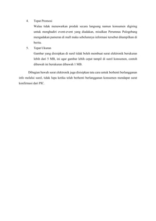 4.    Tepat Promosi
           Walau tidak menawarkan produk secara langsung namun konsumen digiring
           untuk menghadiri event-event yang diadakan, misalkan Perumnas Pulogebang
           mengadakan pameran di mall maka sebelumnya informasi tersebut ditampilkan di
           berita.
     5.    Tepat Ukuran
           Gambar yang disisipkan di surel tidak boleh membuat surat elektronik berukuran
           lebih dari 5 MB, ini agar gambar lebih cepat tampil di surel konsumen, contoh
           dibawah ini berukuran dibawah 1 MB.

       Dibagian bawah surat elektronik juga disisipkan tata cara untuk berhenti berlangganan
info melalui surel, tidak lupa ketika telah berhenti berlangganan konsumen mendapat surat
konfirmasi dari PIC.
 