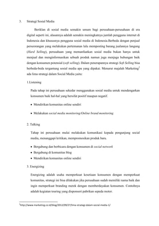 3.   Strategi Sosial Media

            Beriklan di sosial media semakin umum bagi perusahaan-perusahaan di era
     digital seperti ini, alasannya adalah semakin meningkatnya jumlah pengguna internet di
     Indonesia dan khususnya pengguna sosial media di Indonesia.Berbeda dengan penjual
     perseorangan yang melakukan pertemanan lalu memposting barang jualannya langung
     (Hard Selling), perusahaan yang memanfaatkan sosial media bukan hanya untuk
     menjual dan menginformasikan sebuah produk namun juga menjaga hubungan baik
     dengan konsumen potensial (soft selling). Dalam penerapannya strategi Soft Selling bisa
     berbeda-beda tergantung sosial media apa yang dipakai. Menurut majalah Marketing2
     ada lima strategi dalam Social Media yaitu:

     1.Listening

         Pada tahap ini perusahaan sekedar menggunakan sosial media untuk mendengarkan
         konsumen baik hal-hal yang bersifat positif maupun negatif.

           Mendirikan komunitas online sendiri

           Melakukan social media monitoring/Online brand monitoring


     2. Talking

         Tahap ini perusahaan mulai melakukan komunikasi kepada pengunjung social
         media, menanggapi kritikan, mempromosikan produk baru.

           Bergabung dan berbicara dengan konsumen di social network
           Bergabung di komunitas blog
           Mendirikan komunitas online sendiri

     3. Energizing

         Energizing adalah usaha memperkuat kesetiaan konsumen dengan memperkuat
         komunitas, strategi ini bisa dilakukan jika perusahaan sudah memiliki nama baik dan
         ingin memperkuat branding merek dengan memberdayakan konsumen. Contohnya
         adalah kegiatan touring yang disponsori pabrikan sepeda motor.


2
http://www.marketing.co.id/blog/2012/09/27/lima-strategi-dalam-social-media-1/
 