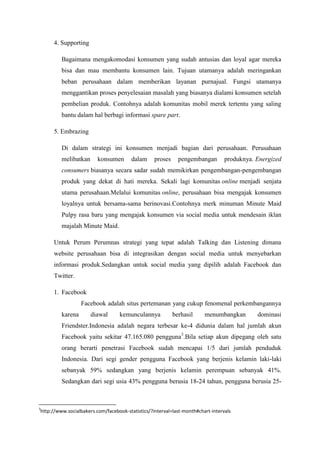 4. Supporting

         Bagaimana mengakomodasi konsumen yang sudah antusias dan loyal agar mereka
         bisa dan mau membantu konsumen lain. Tujuan utamanya adalah meringankan
         beban perusahaan dalam memberikan layanan purnajual. Fungsi utamanya
         menggantikan proses penyelesaian masalah yang biasanya dialami konsumen setelah
         pembelian produk. Contohnya adalah komunitas mobil merek tertentu yang saling
         bantu dalam hal berbagi informasi spare part.

     5. Embrazing

         Di dalam strategi ini konsumen menjadi bagian dari perusahaan. Perusahaan
         melibatkan      konsumen       dalam     proses     pengembangan        produknya. Energized
         consumers biasanya secara sadar sudah memikirkan pengembangan-pengembangan
         produk yang dekat di hati mereka. Sekali lagi komunitas online menjadi senjata
         utama perusahaan.Melalui komunitas online, perusahaan bisa mengajak konsumen
         loyalnya untuk bersama-sama berinovasi.Contohnya merk minuman Minute Maid
         Pulpy rasa baru yang mengajak konsumen via social media untuk mendesain iklan
         majalah Minute Maid.

     Untuk Perum Perumnas strategi yang tepat adalah Talking dan Listening dimana
     website perusahaan bisa di integrasikan dengan social media untuk menyebarkan
     informasi produk.Sedangkan untuk social media yang dipilih adalah Facebook dan
     Twitter.

     1. Facebook
                  Facebook adalah situs pertemanan yang cukup fenomenal perkembangannya
         karena       diawal      kemunculannya            berhasil     menumbangkan        dominasi
         Friendster.Indonesia adalah negara terbesar ke-4 didunia dalam hal jumlah akun
         Facebook yaitu sekitar 47.165.080 pengguna3.Bila setiap akun dipegang oleh satu
         orang berarti penetrasi Facebook sudah mencapai 1/5 dari jumlah penduduk
         Indonesia. Dari segi gender pengguna Facebook yang berjenis kelamin laki-laki
         sebanyak 59% sedangkan yang berjenis kelamin perempuan sebanyak 41%.
         Sedangkan dari segi usia 43% pengguna berusia 18-24 tahun, pengguna berusia 25-



3
http://www.socialbakers.com/facebook-statistics/?interval=last-month#chart-intervals
 