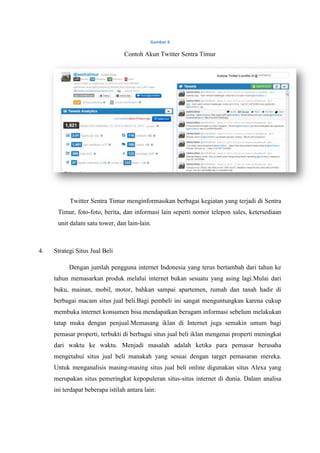 Gambar 6

                                 Contoh Akun Twitter Sentra Timur




           Twitter Sentra Timur menginformasikan berbagai kegiatan yang terjadi di Sentra
      Timur, foto-foto, berita, dan informasi lain seperti nomor telepon sales, ketersediaan
      unit dalam satu tower, dan lain-lain.



4.   Strategi Situs Jual Beli

           Dengan jumlah pengguna internet Indonesia yang terus bertambah dari tahun ke
     tahun memasarkan produk melalui internet bukan sesuatu yang asing lagi.Mulai dari
     buku, mainan, mobil, motor, bahkan sampai apartemen, rumah dan tanah hadir di
     berbagai macam situs jual beli.Bagi pembeli ini sangat menguntungkan karena cukup
     membuka internet konsumen bisa mendapatkan beragam informasi sebelum melakukan
     tatap muka dengan penjual.Memasang iklan di Internet juga semakin umum bagi
     pemasar properti, terbukti di berbagai situs jual beli iklan mengenai properti meningkat
     dari waktu ke waktu. Menjadi masalah adalah ketika para pemasar berusaha
     mengetahui situs jual beli manakah yang sesuai dengan target pemasaran mereka.
     Untuk menganalisis masing-masing situs jual beli online digunakan situs Alexa yang
     merupakan situs pemeringkat kepopuleran situs-situs internet di dunia. Dalam analisa
     ini terdapat beberapa istilah antara lain:
 