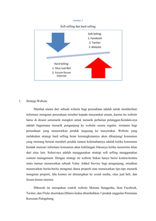 Gambar 1

                                  Soft selling dan hard selling

                                                        Soft Selling:
                                                        1. Facebook
                                                         2. Twitter
                                                         3. Website




                             Hard Selling:
                        1. Situs Jual Beli
                        2. Forum-forum
                            Internet




1.   Strategi Website

          Manfaat utama dari sebuah website bagi perusahaan adalah untuk memberikan
     informasi mengenai perusahaan tersebut kepada masyarakat umum, karena itu website
     harus di desain semenarik mungkin untuk menarik perhatian pelanggan.Kendala-nya
     adalah bagaimana menarik pengunjung ke website secara reguler, terutama bagi
     perusahaan yang menawarkan produk langsung ke masyarakat. Website yang
     melakukan strategi hard selling besar kemungkinannya akan dikunjungi konsumen
     yang memang berniat membeli produk namun kelemahannya adalah ketika konsumen
     hendak mencari informasi konsumen akan kehilangan fokusnya ketika menerima iklan
     dari situs lain. Solusi-nya adalah menggunakan strategi soft selling menggunakan
     content management. Dengan strategi ini website bukan hanya berisi konten-konten
     statis namun menawarkan sebuah Value Added Service bagi pengunjung, misalkan
     menawarkan berita-berita mengenai dunia properti atau menawarkan tips-tips menarik
     mengenai properti, lalu konten ini disinergikan ke sosial media, situs jual beli, dan
     forum-forum internet.

          Dibawah ini merupakan contoh website Mutiara Sanggraha, ikon Facebook,
     Twitter, dan Flickr disertakan.Dibaris kedua ditambahkan 3 produk unggulan Perumnas
     Kawasan Pulogebang.
 