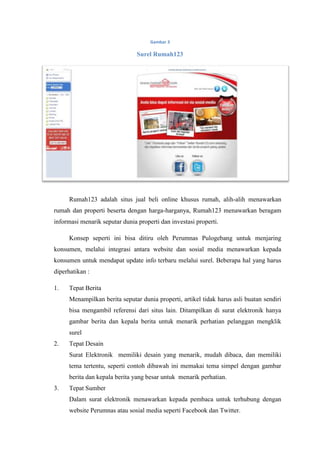 Gambar 3

                                Surel Rumah123




     Rumah123 adalah situs jual beli online khusus rumah, alih-alih menawarkan
rumah dan properti beserta dengan harga-harganya, Rumah123 menawarkan beragam
informasi menarik seputar dunia properti dan investasi properti.

     Konsep seperti ini bisa ditiru oleh Perumnas Pulogebang untuk menjaring
konsumen, melalui integrasi antara website dan sosial media menawarkan kepada
konsumen untuk mendapat update info terbaru melalui surel. Beberapa hal yang harus
diperhatikan :

1.   Tepat Berita
     Menampilkan berita seputar dunia properti, artikel tidak harus asli buatan sendiri
     bisa mengambil referensi dari situs lain. Ditampilkan di surat elektronik hanya
     gambar berita dan kepala berita untuk menarik perhatian pelanggan mengklik
     surel
2.   Tepat Desain
     Surat Elektronik memiliki desain yang menarik, mudah dibaca, dan memiliki
     tema tertentu, seperti contoh dibawah ini memakai tema simpel dengan gambar
     berita dan kepala berita yang besar untuk menarik perhatian.
3.   Tepat Sumber
     Dalam surat elektronik menawarkan kepada pembaca untuk terhubung dengan
     website Perumnas atau sosial media seperti Facebook dan Twitter.
 