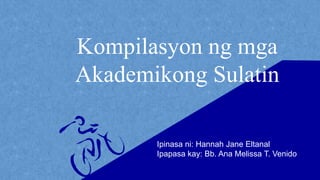 Kompilasyon ng mga
Akademikong Sulatin
Ipinasa ni: Hannah Jane Eltanal
Ipapasa kay: Bb. Ana Melissa T. Venido
 