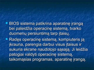    BIOS sistema patikrina aparatinę įrangą
    bei paleidžia operacinę sistemą, tvarko
    duomenų persiuntimą tarp įtaisų.
   Radęs operacinę sistemą, kompiuteris ją
    įkrauna, parengia darbui visus įtaisus ir
    sukuria ekrane naudotojo sąsają. Ji leidžia
    patogiai valdyti operacinę sistemą,
    taikomąsias programas, aparatinę įrangą.
 