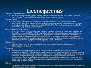 Uždaras, nuosavybinis
                           Licencijavimas
       kai kurios programinės įrangos išeities tekstai (programos kodas) nėra viešai prieinami
        (pvz., Adobe Photoshop) bei jų savininkas riboja vartotojo teises.
Atviras kodas
       vadinamųjų atvirojo kodo programos programinis tekstas yra visiems prieinamas.
        Kiekvienam leidžiama jį keisti bei platinti savo pakeistas versijas. Atviras kodas turi daug
        įvairių licenzijų, iš kurių labiausiai paplitę GPL irLGPL. Atviram kodui priskiriamos Firefox,
        OpenOffice.org ir daug kitų programų.
Laisvoji programinė įranga
       licencijų požiūriu labai mažai arba ir visiškai nesiskiria nuo atvirojo kodo, nes naudojamos
        tos pačios licencijos (GPL, LGPL ir panašiai). Kiekviena laisvoji programa pagal licenziją
        taip pat yra ir atviro kodo programa. Šie du judėjimai skiriasi tik požiūriais: atviro kodo
        judėjimas akcentuoja praktinę atviro kodo naudą, o laisvosios įrangos – tai, jog laisvoji
        įranga padeda spręsti socialines visuomenės problemas. Laisvosios įrangos judėjimas yra
        senesnis. Rimčiausiu jo projektu turbūt galima laikyti GNU/Linux.
Shareware
       mokamos programos, dažniausiai siūlomos su nemokamu bandymo laikotarpiu
        (dažniausiai – 30 dienų).
Freeware
       neatlygintino naudojimo programos, kurių išeities kodas lieka autorių rankose (arba
        draudžiama jį keisti). Dažniausiai tai pakankamai geros programos, kurių pirmosios versijos
        nemokamai siūlomos siekiant sudominti potencialius naudotojus, užkariauti rinką ir rengiant
        vėlesnes versijas atsižvelgti į vartotojų atsiliepimus bei pageidavimus. Padidėjus
        populiarumui, autoriai paprastai tikisi vėlesnes versijas pradėti platinti jau už pinigus. Kai
        kada autoriai siekia uždirbti tokias programas papildydami įkyriais reklaminiais „įskiepiais“,
        tačiau taip būna ne visada.
Warez
       „piratiškai“ platinamos, nulaužtos shareware programos arba neteisėti jų apribojimų įveikimo
        įrankiai (angl. crack, keygen)
 