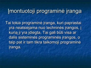 Įmontuotoji programinė įranga

Tai tokia programinė įranga, kuri paprastai
 yra neatsiejama nuo techninės įrangos, į
 kurią ji yra įdiegta. Tai gali būti visa ar
 dalis sisteminės programinės įrangos, o
 taip pat ir tam tikra taikomoji programinė
 įranga.
 