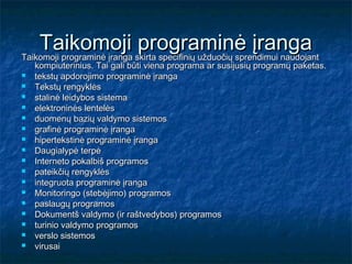 Taikomoji skirta specifinių užduočių sprendimui naudojant
Taikomoji programinė įranga
                            programinė įranga
    kompiuterinius. Tai gali būti viena programa ar susijusių programų paketas.
   tekstų apdorojimo programinė įranga
   Tekstų rengyklės
   stalinė leidybos sistema
   elektroninės lentelės
   duomenų bazių valdymo sistemos
   grafinė programinė įranga
   hipertekstinė programinė įranga
   Daugialypė terpė
   Interneto pokalbiš programos
   pateikčių rengyklės
   integruota programinė įranga
   Monitoringo (stebėjimo) programos
   paslaugų programos
   Dokumentš valdymo (ir raštvedybos) programos
   turinio valdymo programos
   verslo sistemos
   virusai
 