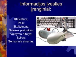 Informacijos įvesties įrengini ai : Klaviatūra; Pelė; Skaitytuvas; Šviesos pieštukas; Valdymo rutulys; Svirtis; Sensorinis ekranas. 