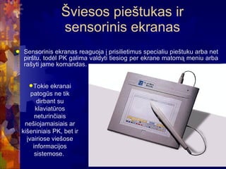 Šviesos pieštukas ir sensorinis ekranas Sensorinis ekranas reaguoja į prisilietimus specialiu pieštuku arba net pirštu, todėl PK galima valdyti tiesiog per ekrane matomą meniu arba rašyti jame komandas.  Tokie ekranai patogūs ne tik dirbant su klaviatūros neturinčiais nešiojamaisiais ar kišeniniais PK, bet ir įvairiose viešose informacijos sistemose.  