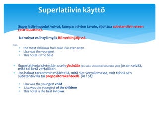 Superlatiivin käyttö
 Superlatiivimuodot voivat, komparatiivien tavoin, sijoittua substantiivin eteen
  (attribuuttina).

        Ne voivat esiintyä myös BE-verbin jäljessä.
Esim.
         the most delicious fruit cake I’ve ever eaten
         Lisa was the youngest
         This hotel is the best


 Superlatiiveja käytetään usein yksinään (ks. kaksi viimeistä esimerkkiä yllä), jos on selvää,
  mitä tai ketä vertaillaan.
 Jos haluat tarkemmin määritellä, mitä olet vertailemassa, voit tehdä sen
  substantiivilla tai prepositorakenteella (in / of):

         Lisa was the youngest child
         Lisa was the youngest of the children
         This hotel is the best in town.
 