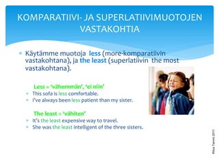 KOMPARATIIVI- JA SUPERLATIIVIMUOTOJEN
            VASTAKOHTIA

 Käytämme muotoja less (more-komparatiivin
  vastakohtana), ja the least (superlatiivin the most
  vastakohtana).

     Less = ‘vähemmän’, ‘ei niin’
   This sofa is less comfortable.
   I’ve always been less patient than my sister.

     The least = ‘vähiten’
   It’s the least expensive way to travel.
   She was the least intelligent of the three sisters.




                                                          Ritva Tammi 2011
 