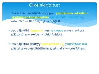 Oikeinkirjoitus:
 Jos 1-tavuinen adjektiivi loppuu yksittäiseen vokaaliin +
  yksittäiseen konsonanttiin, konsonantti kahdentuu,
  esim.: thin → thinner, big → biggest.


 Jos adjektiivi loppuu e :hen, e katoaa ennen –er/-est –
  päätettä, esim.: wide → wider/widest.

 Jos adjektiivi päättyy konsonantti + y, y korvataan i:llä
  päätettä –er/-est lisättäesssä, esim.: dry → drier/driest.
 