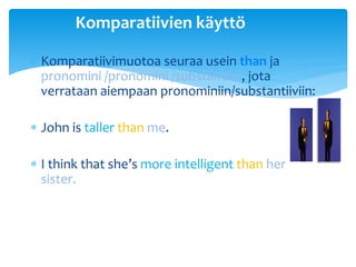 Komparatiivien käyttö

 Komparatiivimuotoa seuraa usein than ja
  pronomini /pronomini /substantiivi, jota
  verrataan aiempaan pronominiin/substantiiviin:

 John is taller than me.

 I think that she’s more intelligent than her
  sister.
 