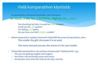 Vielä komparatiivin käytöstä:
 Komparatiivien yhteydessä käytetään usein ilmauksia:
  as much, a lot, far, a bit/little, slightly etc., esim.:
          You should go by train, it would be much cheaper.
          Could you be a bit quieter?
          I’m feeling a lot better.
          Do you have one that’s slightly smaller?

 Kaksi komparatiivia saadaan kontrastiin lisäämällä the ennen komparatiivia, esim.:
          The smaller the gift, the easier it is to send.

          The more stressed you are, the worse it is for your health.

 Toistamalla komparatiivia voit osoittaa ominaisuuden ‘lisääntymistä’, e.g.:
   The sea was getting rougher and rougher.
   Her illness was becoming worse and worse.
   He became more and more tired as the days went by
 