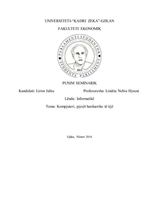 UNIVERSITETI-“KADRI ZEKA”-GJILAN
FAKULTETI EKONOMIK
PUNIM SEMINARIK
Kandidati: Lirim Jahiu Profesoresha: Lindita Nebiu Hyseni
Lënda: Informatikë
Tema: Kompjuteri, pjesët harduerike të tijë
Gjilan, Nëntor 2016
 