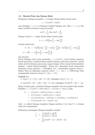 8


1.5   Bentuk Polar dan Rumus Euler
Selanjutnya bilangan kompleks z 6= 0 dapat ditulis dalam bentuk polar
                           z = jzj (cos + i sin ) ;
atau disingkat z = jzj cis ,dengan adalah bilangan real. Jika z = x + yi, kita
dapat memilih sebarang yang memenuhi
                                   x             y
                           cos =      dan sin =     :
                                  jzj           jzj
Sebagai contoh 1 + i dapat ditulis dalam bentuk polar
                                 p
                        1 + i = 2 cos + i sin        :
                                           4     4
Contoh-contoh lain:
                    p                                  p
        3 3i = 3 2 cos              + i sin       = 3 2 cos      i sin
                                4            4              4            4
          p               2          2
     1 + 3i = 2 cos          + i sin      ;
                          3          3
dan lain-lain.
Setiap bilangan real yang memenuhi z = jzj (cos + i sin ) disebut argumen.
Secara geometris, (dalam radian) adalah besarnya sudut dari sumbu Re z positif
dalam arah berlawanan jarum jam sampai dengan vektor (yang berkorepondensi
dengan) z dalam bidang kompleks. Notasi arg z digunakan untuk menyatakan
himpunan semua argumen z. Sedangkan Arg z menyatakan argumen utama z.
Dalam buku ini digunakan argumen utama         < Arg z        (Beberapa buku
menggunakan argumen utama 0 Arg z < 2 ).
Contoh 1.1
                   1
  1. arg (1 + i) = 4 + 2k : k 2 Z , sedangkan Arg (1 + i) = 4 .
           p                                              p
  2. arg 3 3 3i = 11 + 2k : k 2 Z , sedangkan Arg 3 3 3i =
                       6
                                                                             1
                                                                             6
                                                                                 .
Dalam bentuk polar, perkalian bilangan kompleks tak nol menjadi lebih mudah.
Misalkan z = jzj (cos + i sin ) dan w = jwj (cos + i sin ), maka
      zw =    jzj (cos + i sin ) jwj (cos + i sin )
         =    jzj jwj (cos + i sin ) (cos + i sin )
         =    jzj jwj [cos cos ' sin sin ' + (cos sin ' + cos sin ') i]
         =    jzj jwj [cos ( + ) + i sin ( + )] :
Jadi, zw adalah bilangan kompleks dengan modulus jzj jwj dan      +       sebagai
salah satu argumennya.
Selanjutnya pembagian bilangan kompleks menjadi
                    z    jzj (cos + i sin )
                      =
                    w   jwj (cos + i sin )
                        jzj
                      =      [cos (    ) + i sin (     )] :
                        jwj
 