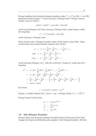 9


Sebagai implikasi dari perkalian bilangan kompleks, maka z 2 = jzj2 [cos (2 ) + i sin (2 )].
Bagaimana halnya dengan z n untuk sebarang n bilangan bulat? Dengan meman-
faatkan rumus de Moivre

                        (cos + i sin )n = cos (n ) + i sin (n )

untuk setiap bilangan real dan sebarang n bilangan bulat, maka dengan mudah
kita dapatkan
                         z n = jzjn [cos (n ) + i sin (n )]
untuk sebarang n bilangan bulat.

Selain bentuk polar, bilangan kompleks dapat ditulis dalam rumus Euler. Ingat
kembali pada mata kuliah kalkulus ekspansi deret Taylor
                                      1 2 1 3           1
                      et = 1 + t +       t + t +       + tn +
                                      2!     3!         n!
                                 1 3 1 5        1 7
                    sin t = t       t + t          t +
                                 3!       5!    7!
                                  1 2 1 4        1 6
                    cos t = 1       t + t          t +
                                 2!       4!    6!
untuk sebarang bilangan real t. Jika kita substitusi t dengan i, maka akan kita
dapatkan
                         1          1              1
      e   i
              = 1+ i+      ( i)2 + ( i)3 +    +       ( i)n +
                        2!          3!             n!
                         1 2     1     1 4    1
              = 1+ i            i 3+       +i        5
                        2!       3!    4!     5!
                     1 2 1 4                         1    3       1    5   1    7
              =   1        +            +i                    +                     +
                     2!      4!                      3!           5!       7!
              = cos + i sin :

Ini berarti
                                                              i
                           z = jzj (cos + i sin ) = jzj e
                                                                                        p      1
dengan jzj adalah modulus dari z dan       = arg z. Sebagai contoh, 1 + i =                 2e 4 i .

Serupa dengan bentuk polar,

                                zw = jzj jwj e( +    )i

                                  z     jzj ( )i
                                     =     e
                                 w     jwj
                                 z n = jzjn en i :

1.6   Akar Bilangan Kompleks
Sebagai akibat dari penyajian bilangan kompleks dalam bentuk polar/euler tidak
tunggal, kita dapat mende…nisikan akar pangkat-n dari bilangan kompleks. Berbeda
 