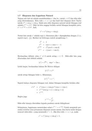11


1.7   Eksponen dan Logaritma Natural
Tujuan sub bab ini adalah mende…nisikan ez dan ln z untuk z 2 C dan sifat-sifat
yang diturunkannya. Kita tulis z = x + yi dan hasil dari ekspansi deret Taylor
untuk eiy = cos y + i sin y. Salah satu sifat eksponen natural untuk bilangan real
adalah es+t = es et . Sifat ini kita anggap berlaku untuk bilangan kompleks yaitu,
ez = ex+yi = ex eyi . Jadi,

                             ez = ex (cos y + i sin y) :

Notasi lain untuk ez adalah exp(z), khususnya jika e dipangkatkan dengan f (z),
               1
seperti exp   z2
                 . Berikut ini beberapa contoh menghitung ez :

                            e0 = 1
                           e i = cos + i sin = 1
                         e2+4i = e2 (cos 4 + i sin 4)
                          e1 i = e (cos 1 i sin 1) :


Berdasarkan de…nisi, jelas ez 6= 0 untuk setiap z 2 C. Sifat-sifat lain yang
diturunkan dari de…nisi adalah

                           jez j = eRe z , arg ez = Im z.

Lebih lanjut, berdasarkan hukum De Moivre didapat

                                    (ez )n = enz

untuk setiap bilangan bulat n. Khususnya,
                                           1
                                   (ez )       = e z:

Seperti halnya eksponen bilangan real, dalam bilangan kompleks berlaku sifat

                 ez ew = ex (cos x + i sin y) eu (cos v + i sin v)
                       = ex+u [cos (y + v) + i sin (y + v)]
                       = ez+w :

Begitu juga
                                          ez
                                    ez     w
                                             : =
                                          ew
Sifat-sifat lainnya diserahkan kepada pembaca untuk dieksplorasi.
                                                    2
Selanjutnya, bagaimana menentukan solusi ez z = ez+8 ? Untuk menjawab per-
soalan tersebut atau persamaan eksponen secara umum, kita harus mulai dengan
mencari nilai-nilai z yang memenuhi ez = 1. Jika kita tulis z = x + yi, maka

                           ez = ex (cos y + i sin y) = 1:
 