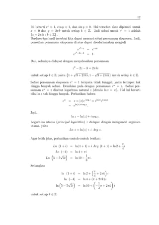 12


Ini berarti ex = 1, cos y = 1, dan sin y = 0. Hal tersebut akan dipenuhi untuk
x = 0 dan y = 2 k untuk setiap k 2 Z. Jadi solusi untuk ez = 1 adalah
fz = 2 ki : k 2 Zg :
Berdasarkan hasil tersebut kita dapat mencari solusi persamaan eksponen. Jadi,
persoalan persamaan eksponen di atas dapat disederhanakan menjadi
                                              2
                                         ez       z
                                                      = ez+8
                                     2
                                ez        2z 8
                                                      = 1:

Dan, solusinya didapat dengan menyelesaikan persamaan

                             z 2 2z 8 = 2 ki
                              p           p
untuk setiap k 2 Z, yaitu 1 + 9 + 2 ki; 1   9 + 2 ki untuk setiap k 2 Z.

Solusi persamaan eksponen ez = 1 ternyata tidak tunggal, yaitu terdapat tak
hingga banyak solusi. Demikian pula dengan persamaan ew = z. Solusi per-
samaan ew = z disebut logaritma natural z (ditulis ln z = w). Hal ini berarti
nilai ln z tak hingga banyak. Perhatikan bahwa

                       ew = z = jzj ei arg z = elnjzj ei arg z
                          = elnjzj+i arg z :

Jadi,
                              ln z = ln jzj + i arg z:
Logaritma utama (principal logarithm) z didapat dengan mengambil argumen
utama, yaitu
                          Ln z = ln jzj + i Arg z:

Agar lebih jelas, perhatikan contoh-contoh berikut:

                 Ln (1 + i) = ln j1 + 1j + i Arg j1 + 1j = ln 2 +       i
                                                                    4
                  Ln ( 4) = ln 4 + i
                     p             1
            Ln   5 5 3i = ln 10      i:
                                   3
Sedangkan

                       ln (1 + i) = ln 2 + +2 k i
                                         4
                       ln ( 4) = ln 4 + ( + 2 k) i
                          p                 1
                   ln 5 5 3i = ln 10 +        +2 k i
                                            3

untuk setiap k 2 Z.
 