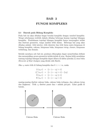 BAB 2
                         FUNGSI KOMPLEKS


2.1   Daerah pada Bidang Kompleks
Pada bab ini akan dibahas fungsi bernilai kompleks dengan variabel kompleks.
Tetapi sebelumnya terlebih dahulu dibahas beberapa konsep topologi bilangan
kompleks. Pembahasan topologi bilangan kompleks hanya menyangkut istilah
dan ilustrasi geometris, tanpa analisis lebih dalam. Beberapa hal yang akan
dibahas adalah: titik interior, titik eksterior dan titik batas suatu himpunan di
bidang kompleks, cakram, himpunan buka, himpunan tutup, closure, himpunan
terhubung, dan domain.

Setelah membaca sub bab ini, pembaca diharapkan dapat menyebutkan de…nisi
dan menunjukkan secara geometris istilah-istilah di atas. Kajian lebih mendalam
tentang topologi bilangan kompleks dapat dibaca di daftar pustaka [1] atau buku
Elements of Real Analysis yang ditulis oleh Bartle.

Jika z0 suatu titik di bidang kompleks dan 0 < r < 1, maka

                         4 (z0 ; r)   =   fz   : jz    z0 j < rg
                         4 (z0 ; r)   =   fz   : jz    z0 j < rg    fz0 g
                         4 (z0 ; r)   =   fz   : jz    z0 j rg
                         K (z0 ; r)   =   fz   : jz    z0 j = rg

masing-masing disebut cakram buka, cakram buka terhapus, dan cakram tutup
dan lingkaran. Titik z0 disebut pusat dan r adalah jari-jari. Lihat gra…k di
bawah,




                     r                                          r
                z0                                         z0




         Cakram Buka                                  Cakram Buka



                                               14
 