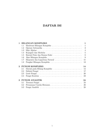 DAFTAR ISI




1 BILANGAN KOMPLEKS                                                                                                      1
  1.1 Eksistensi Bilangan Kompleks . .          .   .   .   .   .   .   .   .   .   .   .   .   .   .   .   .   .   .    1
  1.2 Operasi Aritmatika . . . . . . . .        .   .   .   .   .   .   .   .   .   .   .   .   .   .   .   .   .   .    3
  1.3 Sifat Aljabar . . . . . . . . . . . .     .   .   .   .   .   .   .   .   .   .   .   .   .   .   .   .   .   .    4
  1.4 Kojugate dan Modulus . . . . . .          .   .   .   .   .   .   .   .   .   .   .   .   .   .   .   .   .   .    5
  1.5 Bentuk Polar dan Rumus Euler .            .   .   .   .   .   .   .   .   .   .   .   .   .   .   .   .   .   .    8
  1.6 Akar Bilangan Kompleks . . . . .          .   .   .   .   .   .   .   .   .   .   .   .   .   .   .   .   .   .    9
  1.7 Eksponen dan Logaritma Natural            .   .   .   .   .   .   .   .   .   .   .   .   .   .   .   .   .   .   11
  1.8 Pangkat Bilangan Kompleks . . .           .   .   .   .   .   .   .   .   .   .   .   .   .   .   .   .   .   .   13

2 FUNGSI KOMPLEKS                                                                                                       14
  2.1 Daerah pada Bidang Kompleks           .   .   .   .   .   .   .   .   .   .   .   .   .   .   .   .   .   .   .   14
  2.2 De…nisi Fungsi . . . . . . . . .      .   .   .   .   .   .   .   .   .   .   .   .   .   .   .   .   .   .   .   17
  2.3 Limit Fungsi . . . . . . . . . . .    .   .   .   .   .   .   .   .   .   .   .   .   .   .   .   .   .   .   .   20
  2.4 Fungsi Kontinu . . . . . . . . .      .   .   .   .   .   .   .   .   .   .   .   .   .   .   .   .   .   .   .   23

3 FUNGSI ANALITIK                                                                                                       24
  3.1 Turunan Fungsi . . . . . . . . . . . . . . . . . . . . . . . . . . . .                                            24
  3.2 Persamaan Cauchy-Riemann . . . . . . . . . . . . . . . . . . . . .                                                26
  3.3 Fungsi Analitik . . . . . . . . . . . . . . . . . . . . . . . . . . . .                                           28




                                        i
 