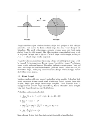 20



                                          f

                                                           r2
                r                                                2θ
                     θ




          Bidang z                                         Bidang w


Fungsi kompleks dapat bernilai majemuk (ingat akar pangkat-n dari bilangan
kompleks), oleh karena itu dalam de…nisi fungsi kata-kata ’    secara tunggal’ di-
hilangkan. Jika untuk setiap anggota domain petanya hanya satu buah, maka
disebut fungsi bernilai tunggal. Jika tidak demikian, maka disebut fungsi berni-
lai majemuk. Sebagai contoh, f (z) = z 2 adalah fungsi benilai tunggal, sedangkan
          1
f (z) = z 3 adalah fungsi benilai majemuk.

Fungsi bernilai majemuk dapat dipandang sebagai koleksi himpunan fungsi berni-
lai tunggal. Setiap anggotanya disebut cabang (branch) dari fungsi. Pembahasan
fungsi benilai majemuk biasanya difokuskan pada satu cabang utama (principal
value) dari fungsi dan disebut nilai utama (principal value). Dalam buku ini jika
disebutkan fungsi, maka yang dimaksud adalah fungsi bernilai tunggal kecuali
disebutkan secara khusus.

2.3    Limit Fungsi
Limit merupakan salah satu konsep kunci dalam kajian analisis. Sedangkan limit
fungsi merupakan konsep masuk untuk kekontinuan fungsi, turunan fungsi, dan
integral. Begitu pun halnya dalam fungsi kompleks. Limit fungsi di suatu z0
menggambarkan perilaku fungsi di sekitar z0 . Secara intuisi kita dapat menghi-
tung limit fungsi kompleks, seperti di kalkulus.

Perhatikan contoh-contoh berikut:

  1.    lim (3z + 4           i) = 3 (2       3i) + 4   i = 10      10i
       z!2 3i

  2. lim z 2 = ( i)2 =              2
       z! i

            z 2 +4            (z 2i)(z+2i)
  3. lim             = lim                    = lim (z + 2i) = 4i
       z!2i z 2i         z!2i    z 2i           z!2i

             z 2 z+1 i              1
  4. lim        2           =1        i
       z!1+i z 2z+2                 2


Secara formal de…nisi limit fungsi di suatu titik adalah sebagai berikut.
 