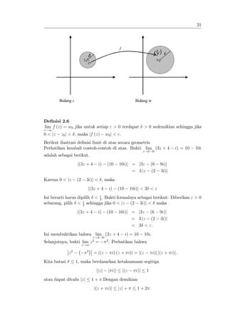 21




                                                      f
                                                                               f (z ) ε
                               δ
                          z0                                                     w0
                               z




         Bidang z                                                 Bidang w



De…nisi 2.6
lim f (z) = w0 jika untuk setiap " > 0 terdapat                         > 0 sedemikian sehingga jika
z!z0
0 < jz    z0 j < , maka jf (z)              w0 j < ".
Berikut ilustrasi de…nisi limit di atas secara geometris
Perhatikan kembali contoh-contoh di atas. Bukti lim (3z + 4                                 i) = 10   10i
                                                                        z!2 3i
adalah sebagai berikut.
                    j(3z + 4          i)     (10      10i)j = j3z            (6    9i)j
                                                            = 3 jz           (2    3i)j
Karena 0 < jz       (2     3i)j < , maka
                               j(3z + 4       i)      (10       10i)j < 3 < "
                            "
Ini berarti harus dipilih < 3 : Bukti formalnya sebagai berikut: Diberikan " > 0
                     "
sebarang, pilih < 3 sehingga jika 0 < jz (2 3i)j < maka
                    j(3z + 4          i)    (10       10i)j = j3z (6               9i)j
                                                            = 3 jz (2              3i)j
                                                            < 3 < ":
Ini membuktikan bahwa lim (3z + 4                           i) = 10     10i.
                                   z!2 3i
                                   2      2
Selanjutnya, bukti lim z =                    . Perhatikan bahwa
                         z! i

              z2               2
                                   = j(z        i) (z + i)j = j(z              i)j j(z + i)j :
Kita batasi         1, maka berdasarkan ketaksamaan segitiga
                                     jjzj     j ijj       j(z     i)j    1
atau dapat ditulis jzj             1 + :Dengan demikian
                                    j(z + i)j         jzj +        1+2 :
 